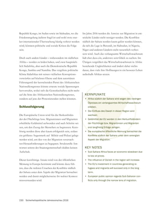 230 Sicherheitspolitische Jahresvorschau 2016
Republik Kongo, im Sudan sowie im Südsudan, wo die
Friedensregelung äußerst fragil ist und wohl trotz star-
wird, könnten politische und soziale Krisen die Folge
sein.
Doch auch andere Länder – insbesondere im südlichen
Afrika – werden zu leiden haben, und zwar hauptsäch-
lich Südafrika, aber auch die Demokratische Republik
Kongo, Sambia und Namibia. Das vergiftete politische
Klima Südafrikas mit seinen vielfachen Korruptions-
vorwürfen auf höchster Ebene und dem autoritären
Führungsstil der herrschenden Partei des Afrikanischen
Nationalkongresses könnte erneute soziale Spannungen
auf die Seite des Afrikanischen Nationalkongresses,
sondern auf jene der Protestierenden stellen könnten.
Schlussfolgerung
Die Europäische Union wird für die Herkunftslän-
der der Flüchtlinge bzw. Migrantinnen und Migranten
zen, um den Zuzug der Menschen zu begrenzen. Kurz-
fristig werden diese aber kaum erfolgreich sein, sodass
ein größeres Augenmerk auf Militär und Polizei gelegt
werden wird, um den von der Migration verursach-
ten Herausforderungen zu begegnen. Strukturelle Ant-
worten seitens der Staatengemeinschaft dulden keinen
Aufschub.
Dieser kurzfristige Ansatz wird von der öffentlichen
Meinung in Europa bestimmt und könnte dazu füh-
der Sahara unter dem Aspekt der Migration betrachtet
werden und damit möglicherweise ihr wahrer Kontext
missverstanden wird.
Im Jahre 2016 werden die Anreize zur Migration in ent-
südlich der Sahara werden kaum gelöst werden können,
da sich die Lage in Burundi, im Südsudan, in Nigeria,
Niger und anderen Ländern nicht wesentlich verbes-
sern wird. Auch das verlangsamte Wirtschaftswachstum
Übrigen vergrößert das Wirtschaftswachstum in Afrika
bestehende Ungleichheiten und ändert daher nichts
daran, dass viele ihre Hoffnungen in ein besseres Leben
außerhalb Afrikas setzen.
KERNPUNKTE
• Afrika südlich der Sahara wird wegen des niedrigen
Ölpreises ein verlangsamtes Wirtschaftswachstum
erleben.
•
wachsen.
• Geldmittel der EU werden in den Herkunftsländern
der Flüchtlinge bzw. Migrantinnen und Migranten
erst langfristig Erfolge zeitigen.
• Die europäische öffentliche Meinung betrachtet die
Aspekt der Migration.
KEY NOTES
• Sub-Sahara Africa faces an economic slowdown due
to low oil prices.
•
• The EU’s investment in countries generating re-
fugees and migrants will succeed only in the long
term.
• European public opinion regards Sub-Saharan con-
 