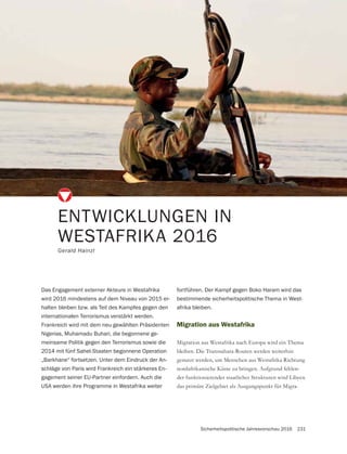 Sicherheitspolitische Jahresvorschau 2016 231
Migration aus Westafrika
Migration aus Westafrika nach Europa wird ein Thema
bleiben. Die Transsahara-Routen werden weiterhin
genutzt werden, um Menschen aus Westafrika Richtung
nordafrikanische Küste zu bringen. Aufgrund fehlen-
der funktionierender staatlicher Strukturen wird Libyen
das primäre Zielgebiet als Ausgangspunkt für Migra-
ENTWICKLUNGEN IN
WESTAFRIKA 2016
Gerald Hainzl
Das Engagement externer Akteure in Westafrika
wird 2016 mindestens auf dem Niveau von 2015 er-
halten bleiben bzw. als Teil des Kampfes gegen den
internationalen Terrorismus verstärkt werden.
Frankreich wird mit dem neu gewählten Präsidenten
Nigerias, Muhamadu Buhari, die begonnene ge-
meinsame Politik gegen den Terrorismus sowie die
2014 mit fünf Sahel-Staaten begonnene Operation
„Barkhane“ fortsetzen. Unter dem Eindruck der An-
schläge von Paris wird Frankreich ein stärkeres En-
gagement seiner EU-Partner einfordern. Auch die
USA werden ihre Programme in Westafrika weiter
fortführen. Der Kampf gegen Boko Haram wird das
bestimmende sicherheitspolitische Thema in West-
afrika bleiben.
 