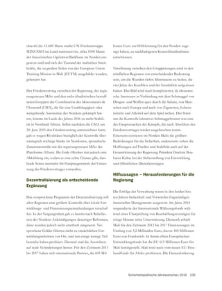 Sicherheitspolitische Jahresvorschau 2016 235
lionen Euro zur Hilfeleistung für den Norden zuge-
sagt haben, zu nachhaltigeren Kontrollmaßnahmen
entschlossen.
nördlichen Regionen von entscheidender Bedeutung
sein, um die Wunden tiefen Misstrauens zu heilen, die
haben. Das Bild wird noch komplizierter, da ökonomi-
sche Interessen in Verbindung mit dem Schmuggel von
Drogen- und Waffen quer durch die Sahara, von Men-
schen nach Europa und auch von Zigaretten, Lebens-
mitteln und Alkohol auf dem Spiel stehen. Der Streit
um die Kontrolle lukrativer Schmuggelrouten war eine
der Hauptursachen der Kämpfe, die nach Abschluss des
Friedensvertrages wieder ausgebrochen waren.
Einerseits existieren im Norden Malis die größten
Bedrohungen für die Sicherheit, andererseits ruhen die
Hoffnungen auf Frieden und Stabilität auch auf der
-
bacar Keïtas bei der Sicherstellung von Entwicklung
und öffentlichen Dienstleistungen.
Hilfszusagen – Herausforderungen für die
Regierung
Die Erfolge der Verwaltung waren in den beiden letz-
ten Jahren lückenhaft und Vorwürfen fragwürdigen
suspendierte der Internationale Währungsfonds wäh-
rend einer Überprüfung von Beschaffungsverträgen für
einige Monate seine Unterstützung. Dennoch erhielt
Mali für den Zeitraum 2015 bis 2017 Finanzzusagen im
Umfang von 3,2 Milliarden Euro, davon 360 Millionen
Euro von Frankreich. In ihrem elften Europäischen
Entwicklungsfonds hat die EU 615 Millionen Euro für
Mali bereitgestellt. Mali wird auch vom neuen EU-Treu-
obwohl die 12.680 Mann starke UN-Friedenstruppe
MINUSMA im Land stationiert ist, zirka 1000 Mann
der französischen Opération Barkhane im Norden ein-
gesetzt sind und sich der Zustand der malischen Streit-
kräfte, die zu großen Teilen von der European Union
Training Mission in Mali (EUTM) ausgebildet wurden,
gebessert hat.
Der Friedensvertrag zwischen der Regierung, der regie-
rungstreuen Miliz und den nicht-jihadistischen bewaff-
l’Azaward (CMA), die für eine Unabhängigkeit oder
weitgehende Autonomie des Nordens gekämpft hat-
ten, könnte im Laufe des Jahres 2016 zu mehr Stabili-
tät in Nordmali führen. Selbst nachdem die CMA am
20. Juni 2015 den Friedensvertrag unterzeichnet hatte,
gab es wegen Rivalitäten bezüglich der Kontrolle über
strategisch wichtige Städte im Nordosten, sporadische
Zusammenstöße mit der regierungstreuen Miliz der
Plateforme-Allianz. Bis Ende Oktober trat jedoch eine
Abkühlung ein, sodass es eine echte Chance gibt, dass
beide Seiten nunmehr ihr Hauptaugenmerk der Umset-
zung des Friedenvertrages zuwenden.
Dezentralisierung als entscheidende
Ergänzung
Das versprochene Programm der Dezentralisierung soll
allen Regionen eine größere Kontrolle über lokale Ent-
wicklungs- und Finanzierungsentscheidungen verschaf-
fen. In der Vergangenheit gab es bereits nach Rebellio-
nen des Nordens Ankündigungen derartiger Reformen,
diese wurden jedoch nicht ernsthaft umgesetzt. Ver-
-
wicklungsschritten vor Ort, und nur einige wenige Teil-
auf reale Veränderungen besser. Für den Zeitraum 2015
bis 2017 haben sich internationale Partner, die 605 Mil-
 