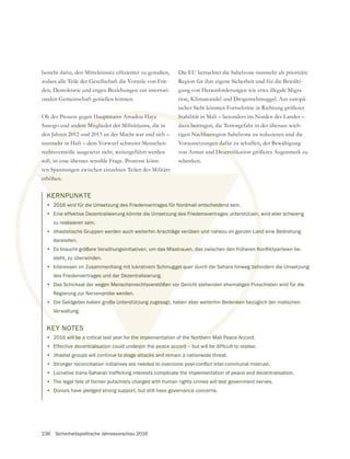 236 Sicherheitspolitische Jahresvorschau 2016
den, Demokratie und engen Beziehungen zur internati-
Ob der Prozess gegen Hauptmann Amadou Haya
Sanogo und andere Mitglieder der Militärjunta, die in
den Jahren 2012 und 2013 an der Macht war und sich –
nunmehr in Haft – dem Vorwurf schwerer Menschen-
rechtsverstöße ausgesetzt sieht, weitergeführt werden
soll, ist eine überaus sensible Frage. Prozesse könn-
ten Spannungen zwischen einzelnen Teilen des Militärs
erhöhen.
Die EU betrachtet die Sahelzone nunmehr als prioritäre
Region für ihre eigene Sicherheit und für die Bewälti-
gung von Herausforderungen wie etwa illegale Migra-
tion, Klimawandel und Drogenschmuggel. Aus europä-
ischer Sicht könnten Fortschritte in Richtung größerer
Stabilität in Mali – besonders im Norden des Landes –
dazu beitragen, die Terrorgefahr in der überaus wich-
tigen Nachbarregion Sahelzone zu reduzieren und die
Voraussetzungen dafür zu schaffen, der Bewältigung
schenken.
KERNPUNKTE
• 2016 wird für die Umsetzung des Friedenvertrages für Nordmali entscheidend sein.
• Eine effektive Dezentralisierung könnte die Umsetzung des Friedensvertrages unterstützen, wird aber schwierig
zu realisieren sein.
• Jihadistische Gruppen werden auch weiterhin Anschläge verüben und nahezu im ganzen Land eine Bedrohung
darstellen.
•
steht, zu überwinden.
• Interessen im Zusammenhang mit lukrativem Schmuggel quer durch die Sahara hinweg behindern die Umsetzung
des Friedenvertrages und der Dezentralisierung.
• Das Schicksal der wegen Menschenrechtsverstößen vor Gericht stehenden ehemaligen Putschisten wird für die
Regierung zur Nervenprobe werden.
• Die Geldgeber haben große Unterstützung zugesagt, haben aber weiterhin Bedenken bezüglich der malischen
Verwaltung.
KEY NOTES
• 2016 will be a critical test year for the implementation of the Northern Mali Peace Accord.
•
• Jihadist groups will continue to stage attacks and remain a nationwide threat.
•
•
• The legal fate of former putschists charged with human rights crimes will test government nerves.
• Donors have pledged strong support, but still have governance concerns.
 