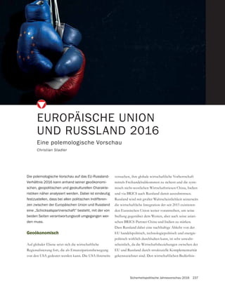 Sicherheitspolitische Jahresvorschau 2016 237
Geoökonomisch
Auf globaler Ebene setzt sich die wirtschaftliche
Regionalisierung fort, die als Emanzipationsbewegung
von den USA gedeutet werden kann. Die USA ihrerseits
EUROPÄISCHE UNION
UND RUSSLAND 2016
Eine polemologische Vorschau
Christian Stadler
Die polemologische Vorschau auf das EU-Russland-
Verhältnis 2016 kann anhand seiner geoökonomi-
schen, geopolitischen und geokulturellen Charakte-
ristiken näher analysiert werden. Dabei ist eindeutig
festzustellen, dass bei allen politischen Indifferen-
zen zwischen der Europäischen Union und Russland
eine „Schicksalspartnerschaft“ besteht, mit der von
beiden Seiten verantwortungsvoll umgegangen wer-
den muss.
versuchen, ihre globale wirtschaftliche Vorherrschaft
mittels Freihandelsabkommen zu sichern und die syste-
misch nicht-westlichen Wirtschaftsriesen China, Indien
und via BRICS auch Russland damit auszubremsen.
Russland wird mit großer Wahrscheinlichkeit seinerseits
die wirtschaftliche Integration der seit 2015 existieren-
den Eurasischen Union weiter vorantreiben, um seine
Stellung gegenüber dem Westen, aber auch seine asiati-
schen BRICS-Partner China und Indien zu stärken.
Dass Russland dabei eine nachhaltige Abkehr von der
EU handelspolitisch, technologiepolitisch und energie-
politisch wirklich durchhalten kann, ist sehr unwahr-
scheinlich, da die Wirtschaftsbeziehungen zwischen der
EU und Russland durch strukturelle Komplementarität
gekennzeichnet sind. Den wirtschaftlichen Bedürfnis-
 