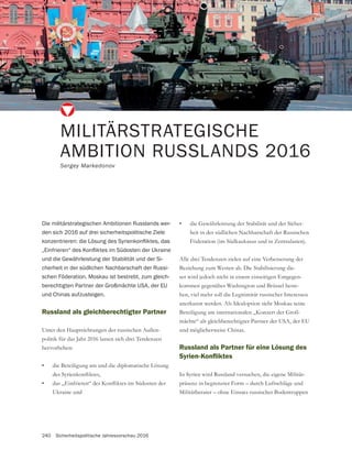 240 Sicherheitspolitische Jahresvorschau 2016
MILITÄRSTRATEGISCHE
AMBITION RUSSLANDS 2016
Sergey Markedonov
Die militärstrategischen Ambitionen Russlands wer-
den sich 2016 auf drei sicherheitspolitische Ziele
und die Gewährleistung der Stabilität und der Si-
cherheit in der südlichen Nachbarschaft der Russi-
schen Föderation. Moskau ist bestrebt, zum gleich-
berechtigten Partner der Großmächte USA, der EU
und Chinas aufzusteigen.
Russland als gleichberechtigter Partner
Unter den Hauptrichtungen der russischen Außen-
politik für das Jahr 2016 lassen sich drei Tendenzen
hervorheben:
• die Beteiligung am und die diplomatische Lösung
•
Ukraine und
• -
heit in der südlichen Nachbarschaft der Russischen
Föderation (im Südkaukasus und in Zentralasien).
Alle drei Tendenzen zielen auf eine Verbesserung der
Beziehung zum Westen ab. Die Stabilisierung die-
ser wird jedoch nicht in einem einseitigen Entgegen-
kommen gegenüber Washington und Brüssel beste-
hen, viel mehr soll die Legitimität russischer Interessen
anerkannt werden. Als Idealoption sieht Moskau seine
-
mächte“ als gleichberechtigter Partner der USA, der EU
und möglicherweise Chinas.
Russland als Partner für eine Lösung des
In Syrien wird Russland versuchen, die eigene Militär-
präsenz in begrenzter Form – durch Luftschläge und
Militärberater – ohne Einsatz russischer Bodentruppen
 