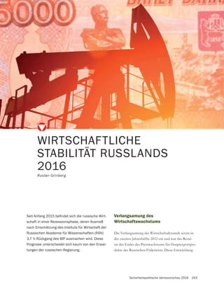 Sicherheitspolitische Jahresvorschau 2016 243
WIRTSCHAFTLICHE
STABILITÄT RUSSLANDS
2016
Ruslan Grinberg
-
schaft in einer Rezessionsphase, deren Ausmaß
nach Einschätzung des Instituts für Wirtschaft der
Russischen Akademie für Wissenschaften (RAN)
3,7 % Rückgang des BIP ausmachen wird. Diese
Prognose unterscheidet sich kaum von den Erwar-
tungen der russischen Regierung.
Verlangsamung des
Wirtschaftswachstums
Die Verlangsamung der Wirtschaftsdynamik setzte in
der zweiten Jahreshälfte 2012 ein und war das Resul-
tat des Endes des Preiswachstums für Hauptexportpro-
dukte der Russischen Föderation. Diese Entwicklung
 