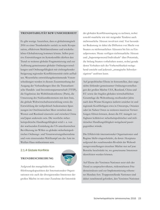 Sicherheitspolitische Jahresvorschau 2016 23
TRENDSTABILITÄT BZW UNSICHERHEIT
Es gibt wenige Anzeichen, dass es globalstrategisch
2016 zu einer Trendumkehr zurück zu mehr Koope-
ration, effektivem Multilateralismus und wiederbe-
Trend zu weiterer globaler Fragmentierung und zur
lungen und Ordnungsfähigkeit mit einhergehender
ten. Wesentliche entwicklungsbestimmende Vorent-
scheidungen werden in diesem Zusammenhang der
Ausgang der Verhandlungen über die Transatlanti-
sche Handels- und Investitionspartnerschaft (TTIP),
die Ergebnisse der Weltklimakonferenz (Paris), die
Umsetzung des Nuklearabkommens mit dem Iran,
die globale Weltwirtschaftsentwicklung sowie die
Entwicklung der weltpolitisch bedeutsamen Span-
nungen im Ostchinesischen Meer zwischen dem
Westen und Russland einerseits und zwischen China
und Japan anderseits sein. Die westliche sicher-
heitspolitische Handlungsfähigkeit wird v. a. von
der wachsenden Ermüdung der US-amerikanischen
Bevölkerung im Willen zu globaler sicherheitspoli-
tischer Ordnungs- und Verantwortungsübernahme
und vom einsetzenden Wahlkampf um das Amt im
Weißen Haus mitbestimmt sein.
TRENDBESCHREIBUNG
Aufgrund der mangelnden Kon-
sationen wie auch der divergierenden Interessen der
großen Mächte ist mit einer Zunahme der Intensität
sowohl staatliche wie mit steigender Tendenz auch
nichtstaatliche Akteure involviert sind. Von besonde-
rer Bedeutung ist dabei die Diffusion von Macht von
Staaten zu nichtstaatlichen Akteuren bis hin zu Ein-
zelpersonen. Heute verfügen nichtstaatliche Akteure
und „Superempowered Individuals“ über Potentiale,
die bislang Staaten vorbehalten waren, wobei gerade
deren Verhalten sich der Vorhersehbarkeit weitge-
hend entzieht und jederzeit „strategische Schocker-
eignisse“ auslösen kann.
Auf geopolitischer Ebene ist festzustellen, dass ange-
sichts fehlender gemeinsamer Ordnungsvorstellun-
gen der großen Mächte USA, Russland, China und
EU sowie der fragilen globalen wirtschaftlichen
nach dem Wiener Kongress äußerst unsicher ist und
oder im Nahen Osten zu weiteren massiven Verwer-
fungen führen können, denen die EU mangels ver-
fügbarer kollektiver sicherheitspolitischer und mili-
tärischer Handlungsfähigkeit weitgehend passiv
gegenüber stünde.
Die Effektivität internationaler Organisationen und
Regime bleibt eingeschränkt, da deren Akzeptanz
aufgrund der zunehmenden Rivalität der Weltord-
nungsvorstellungen einzelner Mächte nur auf jene
Bereiche beschränkt ist, wo gemeinsame Interessen
Auf Ebene der Vereinten Nationen setzt sich der
Trend zu anspruchsvolleren, risikoreicheren Frie-
denseinsätzen und zur Implementierung robuste-
rer Mandate fort. Truppenstellende Nationen sind
daher zunehmend gefordert, den Vereinten Nationen
 