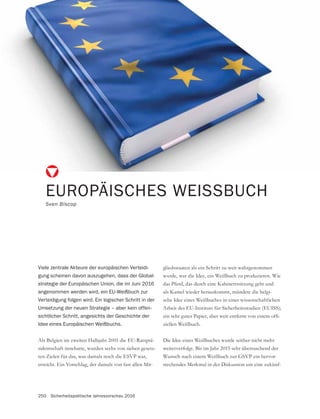 250 Sicherheitspolitische Jahresvorschau 2016
Als Belgien im zweiten Halbjahr 2001 die EU-Ratsprä-
sidentschaft innehatte, wurden sechs von sieben gesetz-
ten Zielen für das, was damals noch die ESVP war,
erreicht. Ein Vorschlag, der damals von fast allen Mit-
EUROPÄISCHES WEISSBUCH
Sven Biscop
Viele zentrale Akteure der europäischen Verteidi-
gung scheinen davon auszugehen, dass der Global-
strategie der Europäischen Union, die im Juni 2016
angenommen werden wird, ein EU-Weißbuch zur
Verteidigung folgen wird. Ein logischer Schritt in der
Umsetzung der neuen Strategie – aber kein offen-
sichtlicher Schritt, angesichts der Geschichte der
Idee eines Europäischen Weißbuchs.
gliedsstaaten als ein Schritt zu weit wahrgenommen
wurde, war die Idee, ein Weißbuch zu produzieren. Wie
das Pferd, das durch eine Kabinettssitzung geht und
als Kamel wieder herauskommt, mündete die belgi-
sche Idee eines Weißbuches in einer wissenschaftlichen
Arbeit des EU-Instituts für Sicherheitsstudien (EUISS);
-
ziellen Weißbuch.
Die Idee eines Weißbuches wurde seither nicht mehr
weiterverfolgt. Bis im Jahr 2015 sehr überraschend der
-
stechendes Merkmal in der Diskussion um eine zukünf-
 