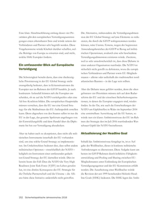 252 Sicherheitspolitische Jahresvorschau 2016
Eine klare Absichtserklärung entlang dieser vier Pri-
oritäten gibt den europäischen Verteidigungsanstren-
gungen einen erkennbaren Sinn und würde seitens der
Verbündeten und Partner sehr begrüßt werden. Diese
Vorgehensweise würde Klarheit darüber schaffen, wel-
che Beiträge von Europa zu erwarten sind, und nicht,
welche Hilfe Europäer fordern.
Ein umfassender Blick auf Europäische
Verteidigung
Die Schwierigkeit besteht darin, dass eine diesbezüg-
konkretem Anlassfall können sich die Europäer ent-
scheiden, ob sie auf die NATO zurückgreifen oder eine
Ad-hoc-Koalition bilden. Die europäischen Hauptstädte
tegy für alle Maßnahmen der EU-Außenpolitik erstellen
kann. Denn abgesehen von den Staaten selbst ist nur die
EU in der Lage, das gesamte Spektrum angefangen von
der Entwicklungshilfe und dem Handel über die Diplo-
matie bis hin zur Verteidigung abzudecken.
Aber sie haben auch zu akzeptieren, dass nicht alle mili-
tärischen Instrumente innerhalb der EU vorhanden
-
ren. Im Umkehrschluss bedeutet dies, dass selbst andere
militärischen Optionen – einschließlich der NATO –
lediglich ein Instrument einer umfassender gedach-
bereits heute der Fall: Dass die NATO die Very High
Readiness Joint Task Force (VJTF) ins Leben gerufen
hat, ist eine direkte Konsequenz der EU-Strategie für
die Östliche Partnerschaft und die Ukraine – die Alli-
anz hätte diese Initiative andernfalls nicht getroffen.
Die Alternative, insbesondere die Verteidigungsdimen-
-
können, wäre Unsinn. Erstens, wegen des begrenzten
-
rischen Operationen, wodurch eine sehr bescheidene
Verteidigungsdimension existieren würde. Zweitens,
weil es sehr unwahrscheinlich ist, dass diese Debatte in
-
ischen Verbündeten und Partner sowie EU-Mitglieds-
staaten – alleine oder außerhalb des traditionellen nord-
atlantischen Raumes – in der Lage sein sollten.
Aber die Debatte muss geführt werden, denn die oben
gelisteten vier Prioritäten müssen sich auf dem Radar-
schirm der EU und der einzelnen Sicherheitsorganisa-
tionen, in denen die Europäer engagiert sind, wieder-
eine unmittelbare Auswirkung auf die EU hatten, so
würde nun ein klares Ambitionsniveau der EU im Rah-
-
Aktualisierung der Headline Goal
Sobald das Ambitionsniveau festgelegt ist, ist es Auf-
gabe des Weißbuches, dieses in konkrete militärische
Anforderungen zu übersetzten. Diese Aufgabe kann am
-
entwicklung und Pooling und Sharing zwischen EU-
Mitgliedsstaaten unter Einbindung der Europäischen
Verteidigungsagentur und der EU-Kommission erfüllt
werden. Die Ausarbeitung eines Weißbuches würde
die Revision der seit 1999 bestehenden Helsinki Head-
-
 