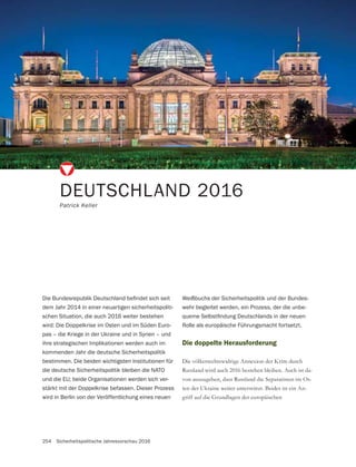 254 Sicherheitspolitische Jahresvorschau 2016
DEUTSCHLAND 2016
Patrick Keller
Die doppelte Herausforderung
Die völkerrechtswidrige Annexion der Krim durch
Russland wird auch 2016 bestehen bleiben. Auch ist da-
von auszugehen, dass Russland die Separatisten im Os-
ten der Ukraine weiter unterstützt. Beides ist ein An-
dem Jahr 2014 in einer neuartigen sicherheitspoliti-
schen Situation, die auch 2016 weiter bestehen
wird: Die Doppelkrise im Osten und im Süden Euro-
pas – die Kriege in der Ukraine und in Syrien – und
ihre strategischen Implikationen werden auch im
kommenden Jahr die deutsche Sicherheitspolitik
bestimmen. Die beiden wichtigsten Institutionen für
die deutsche Sicherheitspolitik bleiben die NATO
und die EU; beide Organisationen werden sich ver-
stärkt mit der Doppelkrise befassen. Dieser Prozess
wird in Berlin von der Veröffentlichung eines neuen
Weißbuchs der Sicherheitspolitik und der Bundes-
wehr begleitet werden, ein Prozess, der die unbe-
Rolle als europäische Führungsmacht fortsetzt.
 
