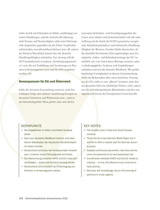 256 Sicherheitspolitische Jahresvorschau 2016
KERNPUNKTE
• Die Doppelkrise im Osten und Süden Europas
bleibt.
• Das neue deutsche Weißbuch kommt, wird aber
keinen Masterplan der deutschen Sicherheitspoli-
tik bieten können.
• Deutschland wird sich, bei fortdauerndem Unwohl-
sein, in seiner neuen Führungsrolle einrichten.
• Die Abstimmung zwischen NATO und EU muss sich
verbessern – wobei das Bündnis Vorrang behält.
• Deutschland wird verstärkt auf Ertüchtigung von
Partnern in Krisenregionen setzen.
• Die Abstimmung zwischen NATO und EU muss sich
bessern – wobei das Bündnis Vorrang be
d verstärkt auf
RNPUNKTE
Doppelkrise im Osten und Süden Europ
e deutsche Weißbuch kommt,
sterplan der deutschen Si
nen.
rd sich, bei fortd
uen Führung
schen N
as B
wirkt: Kritik am Führenden ist üblich, unabhängig von
seinen Handlungen, und die deutsche Bevölkerung
steht Nutzen und Notwendigkeit solch einer Führungs-
rolle skeptischer gegenüber als die Eliten. In plötzlich
auftretenden, unvorhersehbaren Krisen (wie z.B. zuletzt
bei Ebola in Westafrika) könnte dies die deutsche
Handlungsfähigkeit schwächen. Ein Ausweg soll die
2015 haushalterisch verankerte „Ertüchtigungsinitiati-
ve“ sein, die auf Ausbildung und Ausrüstung von Part-
nern in Krisenregionen setzt und die 2016 ausgebaut
werden soll.
Konsequenzen für EU und Österreich
Sollte die skizzierte Entwicklung eintreten, wird ihre
wichtigste Folge eine stärkere Ausrichtung Europas an
deutschen Initiativen und Präferenzen sein – auch in
meinsame Sicherheits- und Verteidigungspolitik der
Union zwar stärken und weiterentwickeln soll, dies aber
in Bezug auf die durch die NATO garantierte europäi-
sche Sicherheitsarchitektur und militärische Handlungs-
fähigkeit des Westens. Insofern bleibt abzuwarten, ob
die ebenfalls für Sommer 2016 angekündigte neue Eu-
ropäische Außen- und Sicherheitsstrategie der EU tat-
sächlich, wie vom Autor dieses Beitrags erwartet, nahe-
zu deckungsgleiche Analysen und Empfehlungen
enthalten wird wie das deutsche Weißbuch. Die größte
langfristige Unwägbarkeit in diesem Zusammenhang
bleibt das Referendum über einen britischen Ausstieg
aus der EU; sollte es zum „Brexit“ kommen, wäre dies
aus deutscher Sicht ein erheblicher Verlust, nicht zuletzt
was die sicherheitspolitische Belastbarkeit und den stra-
tegischen Horizont der Europäischen Union betrifft.
KEY NOTES
• The double crisis in East and South Europe
remains.
• There will be a new German White Paper but it
will fail to offer a master plan for German securi-
ty policy.
• Despite continuous discomfort, Germany will be-
come accustomed to its new leadership role.
• Coordination between NATO and the EU needs to
improve – in this, the Alliance must continue to
have priority.
• Germany will increasingly rely on the training of
partners in crisis regions.
 