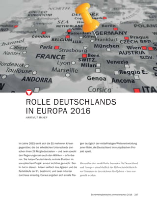Sicherheitspolitische Jahresvorschau 2016 257
ROLLE DEUTSCHLANDS
IN EUROPA 2016
HARTMUT MAYER
Hier sollen drei modellhafte Szenarien für Deutschland
und Europa – einschließlich der Wahrscheinlichkeit ih-
res Eintretens in den nächsten fünf Jahren – kurz vor-
gestellt werden.
Im Jahre 2015 sieht sich die EU mehreren Krisen
gegenüber, die die erheblichen Unterschiede zwi-
schen ihren 28 Mitgliedsstaaten – und zwar sowohl
den Regierungen als auch den Wählern – offenba-
ren. Sie haben Deutschlands zentrale Position im
europäischen Projekt erneut sichtbar gemacht. Ber-
lin hat in diesen Krisen vielfach das Agieren und die
Zeitabläufe der EU bestimmt, und zwar mitunter
durchaus einseitig. Daraus ergeben sich ernste Fra-
gen bezüglich der mittelfristigen Weiterentwicklung
jener Rolle, die Deutschland im europäischen Pro-
jekt spielt.
 