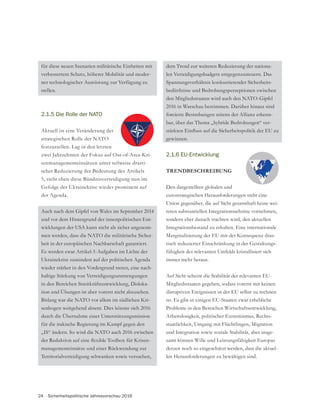 24 Sicherheitspolitische Jahresvorschau 2016
für diese neuen Szenarien militärische Einheiten mit
verbessertem Schutz, höherer Mobilität und moder-
ner technologischer Ausrüstung zur Verfügung zu
stellen.
2.1.5 Die Rolle der NATO
Aktuell ist eine Veränderung der
strategischen Rolle der NATO
festzustellen. Lag in den letzten
zwei Jahrzehnten der Fokus auf Out-of-Area-Kri-
senmanagementeinsätzen unter teilweise drasti-
scher Reduzierung der Bedeutung des Artikels
5, steht eben diese Bündnisverteidigung nun im
der Agenda.
und vor dem Hintergrund der innenpolitischen Ent-
wicklungen der USA kann nicht als sicher angenom-
men werden, dass die NATO die militärische Sicher-
heit in der europäischen Nachbarschaft garantiert.
Es werden zwar Artikel-5-Aufgaben im Lichte der
Ukrainekrise zumindest auf der politischen Agenda
wieder stärker in den Vordergrund treten, eine nach-
haltige Stärkung von Verteidigungsanstrengungen
in den Bereichen Streitkräfteentwicklung, Disloka-
tion und Übungen ist aber vorerst nicht abzusehen.
Bislang war die NATO vor allem im südlichen Kri-
senbogen weitgehend absent. Dies könnte sich 2016
durch die Übernahme einer Unterstützungsmission
für die irakische Regierung im Kampf gegen den
„IS“ ändern. So wird die NATO auch 2016 zwischen
managementeinsätze und einer Rückwendung zur
Territorialverteidigung schwanken sowie versuchen,
dem Trend zur weiteren Reduzierung der nationa-
len Verteidigungsbudgets entgegenzusteuern. Das
Spannungsverhältnis konkurrierender Sicherheits-
bedürfnisse und Bedrohungsperzeptionen zwischen
2016 in Warschau bestimmen. Darüber hinaus sind
forcierte Bestrebungen seitens der Allianz erkenn-
bar, über das Thema „hybride Bedrohungen“ ver-
gewinnen.
2.1.6 EU-Entwicklung
TRENDBESCHREIBUNG
Den dargestellten globalen und
eurostrategischen Herausforderungen steht eine
Union gegenüber, die auf Sicht gesamthaft keine wei-
teren substantiellen Integrationsschritte vornehmen,
sondern eher danach trachten wird, den aktuellen
Integrationsbestand zu erhalten. Eine internationale
Marginalisierung der EU mit der Konsequenz dras-
fähigkeit des relevanten Umfelds kristallisiert sich
immer mehr heraus.
Auf Sicht scheint die Stabilität der relevanten EU-
Mitgliedsstaaten gegeben, sodass vorerst mit keinen
disruptiven Ereignissen in der EU selbst zu rechnen
ist. Es gibt in einigen EU-Staaten zwar erhebliche
Probleme in den Bereichen Wirtschaftsentwicklung,
Arbeitslosigkeit, politischer Extremismus, Rechts-
staatlichkeit, Umgang mit Flüchtlingen, Migration
und Integration sowie soziale Stabilität, aber insge-
samt können Wille und Leistungsfähigkeit Europas
derzeit noch so eingeschätzt werden, dass die aktuel-
len Herausforderungen zu bewältigen sind.
 