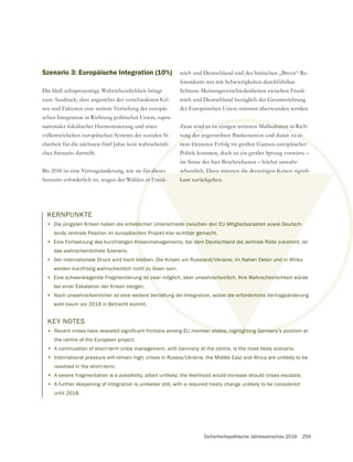 Sicherheitspolitische Jahresvorschau 2016 259
Szenario 3: Europäische Integration (10%)
Die bloß zehnprozentige Wahrscheinlichkeit bringt
zum Ausdruck, dass angesichts der verschiedenen Kri-
sen und Faktoren eine weitere Vertiefung der europäi-
schen Integration in Richtung politischer Union, supra-
vollentwickelten europäischen Systems der sozialen Si-
cherheit für die nächsten fünf Jahre kein wahrscheinli-
ches Szenario darstellt.
Bis 2018 ist eine Vertragsänderung, wie sie für dieses
Szenario erforderlich ist, wegen der Wahlen in Frank-
reich und Deutschland und des britischen „Brexit“-Re-
ferendums nur mit Schwierigkeiten durchführbar.
Schwere Meinungsverschiedenheiten zwischen Frank-
der Europäischen Union müssten überwunden werden.
Zwar wird es zu einigen weiteren Maßnahmen in Rich-
tung der angestrebten Bankenunion und damit zu ei-
Politik kommen, doch ist ein großer Sprung vorwärts –
im Sinne des hier Beschriebenen – höchst unwahr-
kant zurückgehen.
KERNPUNKTE
• Die jüngsten Krisen haben die erheblichen Unterschiede zwischen den EU-Mitgliedsstaaten sowie Deutsch-
lands zentrale Position im europäischen Projekt klar sichtbar gemacht.
• Eine Fortsetzung des kurzfristigen Krisenmanagements, bei dem Deutschland die zentrale Rolle zukommt, ist
das wahrscheinlichste Szenario.
• Der internationale Druck wird hoch bleiben. Die Krisen um Russland/Ukraine, im Nahen Osten und in Afrika
werden kurzfristig wahrscheinlich nicht zu lösen sein.
• Eine schwerwiegende Fragmentierung ist zwar möglich, aber unwahrscheinlich. Ihre Wahrscheinlichkeit würde
bei einer Eskalation der Krisen steigen.
• Noch unwahrscheinlicher ist eine weitere Vertiefung der Integration, wobei die erforderliche Vertragsänderung
wohl kaum vor 2018 in Betracht kommt.
KEY NOTES
•
the centre of the European project.
• A continuation of short-term crisis management, with Germany at the centre, is the most likely scenario.
• International pressure will remain high; crises in Russia/Ukraine, the Middle East and Africa are unlikely to be
resolved in the short-term.
• A severe fragmentation is a possibility, albeit unlikely; the likelihood would increase should crises escalate.
• A further deepening of integration is unlikelier still, with a required treaty change unlikely to be considered
until 2018.
r die
in F
wird es zu einigen weiteren Maßnahmen in
ung der angestrebten Bankenunion und damit zu ei-
bl
ch
Kris
eib
t zu
t zw
tiefu
ank- kant zurückgehen.
e zwischen den EU-Mitgliedsstaaten sowie Deutsch-
bar gemacht.
dem Deutschland die zentrale Rolle zukomm
and/Ukraine, im Nahen Osten und in
scheinlich. Ihre Wahrschein
ei die erforderliche
 
