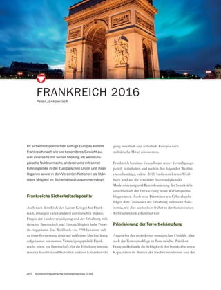 260 Sicherheitspolitische Jahresvorschau 2016
FRANKREICH 2016
Peter Jankowitsch
Frankreichs Sicherheitsdispositiv
Auch nach dem Ende des Kalten Krieges hat Frank-
reich, entgegen vielen anderen europäischen Staaten,
Fragen der Landesverteidigung und der Erhaltung mili-
tärischer Bereitschaft und Einsatzfähigkeit hohe Priori-
tät eingeräumt. Das Weißbuch von 1994 bekannte sich
zu einer Fortsetzung einer auf nuklearer Abschreckung
aufgebauten autonomen Verteidigungspolitik Frank-
reichs sowie zur Bereitschaft, für die Erhaltung interna-
tionaler Stabilität und Sicherheit und zur Krisenbewälti-
Im sicherheitspolitischen Gefüge Europas kommt
Frankreich nach wie vor besonderes Gewicht zu,
was einerseits mit seiner Stellung als westeuro-
päische Nuklearmacht, andererseits mit seiner
Führungsrolle in der Europäischen Union und ihren
Organen sowie in den Vereinten Nationen als Stän-
diges Mitglied im Sicherheitsrat zusammenhängt.
gung innerhalb und außerhalb Europas auch
militärische Mittel einzusetzen.
-
politik beibehalten und auch in den folgenden Weißbü-
chern bestätigt, zuletzt 2013. In diesem letzten Weiß-
buch wird auf die verstärkte Notwendigkeit der
Modernisierung und Restrukturierung der Streitkräfte
einschließlich der Entwicklung neuer Waffensysteme
hingewiesen. Auch neue Prioritäten wie Cyberabwehr
-
nomie, wie dies auch schon früher in der französischen
Weltraumpolitik erkennbar war.
Priorisierung der Terrorbekämpfung
Angesichts des veränderten strategischen Umfelds, aber
auch der Terroranschläge in Paris möchte Präsident
François Hollande die Schlagkraft der Streitkräfte sowie
Kapazitäten im Bereich der Nachrichtendienste und der
 