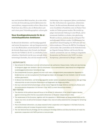 Sicherheitspolitische Jahresvorschau 2016 265
KERNPUNKTE
• Das britische EU-Referendum wird die Aufmerksamkeit der politischen Klasse binden. Sollte sich das Vereinig-
te Königreich gegen den Verbleib in der EU entscheiden, ist es wahrscheinlich, dass hierauf ein erfolgreiches
Unabhängigkeitsreferendum Schottlands folgt.
• Die schwächelnde Eurozone, gepaart mit einer nicht mehr uneingeschränkt proeuropäischen Opposition in
sichtbar geschwächt.
• Im Bereich der Sicherheits- und Verteidigungspolitik werden weitere europäische Kooperations- oder gar Integ-
rationsschritte vor dem britischen Referendum auf Gegenwehr der Regierung treffen.
• Die neue nationale Sicherheitsstrategie und der darauf folgende Strategic Defence and Security Review wird
die systematische Kooperation mit Partnern in der NATO zu einem Kernprinzip erheben.
neut mit kritischem Blick betrachtet, da es dem erklär-
unterzufahren, entgegenzuwirken scheint. Dieser letzte
Punkt kann dazu führen, dass ein Referendum auch
nach einem guten Verhandlungsergebnis verloren geht.
Neue Grundlagendokumente für die si-
cherheitspolitischen Ambitionen
Im Bereich der Sicherheits- und Verteidigungspolitik
sind weitere Kooperations- oder gar Integrationsschrit-
te vor dem Referendum unwahrscheinlich. Sie würden
die britische Regierung in dem Versuch, das Referen-
dum für den Verbleib in der EU zu entscheiden, weiter
heitsstrategie klarstellen, dass sich die internationale Si-
die
d
tla
rt m
digu
end
d de
n de
den
eren
n, w
rna
it der politischen Klasse binden. Sollte sich das Vereinig-
, ist es wahrscheinlich, dass hierauf ein erfolgreiches
neingeschränkt proeuropäischen Opposition
e europäische Kooperations- od
egierung treffen.
egic Defence and Secur
rinzip erheben.
e Si-
cherheitslage in den vergangenen Jahren verschlechtert
hat. Das Aufkommen des sogenannten „Islamischen
Staates“, der Revanchismus Russlands und die fortge-
setzte Instabilität in Nordafrika sowie im Nahen Osten
werden als Treiber genannt werden. Die westlich ge-
prägte internationale Ordnung ist unter Druck, und in-
ternationale Stabilität zu erhalten, aber gleichzeitig
Wandel zuzulassen, wird als eine der wichtigsten Her-
sich politisch darauf festgelegt, bis 2020 jedes Jahr wei-
terhin mindestens 2 Prozent des BIP für Verteidigung
aufzuwenden. Der unmittelbar auf die Sicherheitsstrate-
gie folgende Strategic Defence and Security Review
wird die systematische und von Anfang an mitgedachte
Kooperation mit Partnern in der NATO zu einem
Kernprinzip („International by Design“) erklären.
KEY NOTES
• The attention of the political class will focus on the British EU referendum. If the United Kingdom decides
against remaining within the EU a successful referendum on Scottish independence is likely.
• The weaknesses of the Eurozone, together with the opposition in Westminster not being unreservedly pro-Eu-
ropean any more, as well as the European refugee crisis, have all visibly weakened the campaign for remaining
in the EU.
•
and defence policy will increase the governments’ resistance.
• The new National Security Strategy and the subsequent Strategic Defence and Security Review will make the
systematic cooperation with NATO partners a core-principle.
 