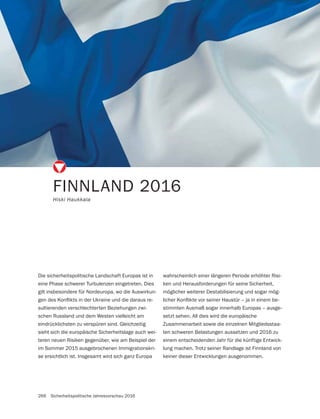266 Sicherheitspolitische Jahresvorschau 2016
FINNLAND 2016
Hiski Haukkala
Die sicherheitspolitische Landschaft Europas ist in
eine Phase schwerer Turbulenzen eingetreten. Dies
gilt insbesondere für Nordeuropa, wo die Auswirkun-
-
sultierenden verschlechterten Beziehungen zwi-
schen Russland und dem Westen vielleicht am
eindrücklichsten zu verspüren sind. Gleichzeitig
sieht sich die europäische Sicherheitslage auch wei-
teren neuen Risiken gegenüber, wie am Beispiel der
im Sommer 2015 ausgebrochenen Immigrationskri-
se ersichtlich ist. Insgesamt wird sich ganz Europa
wahrscheinlich einer längeren Periode erhöhter Risi-
ken und Herausforderungen für seine Sicherheit,
möglicher weiterer Destabilisierung und sogar mög-
-
stimmten Ausmaß sogar innerhalb Europas – ausge-
setzt sehen. All dies wird die europäische
Zusammenarbeit sowie die einzelnen Mitgliedsstaa-
ten schweren Belastungen aussetzen und 2016 zu
einem entscheidenden Jahr für die künftige Entwick-
lung machen. Trotz seiner Randlage ist Finnland von
keiner dieser Entwicklungen ausgenommen.
 