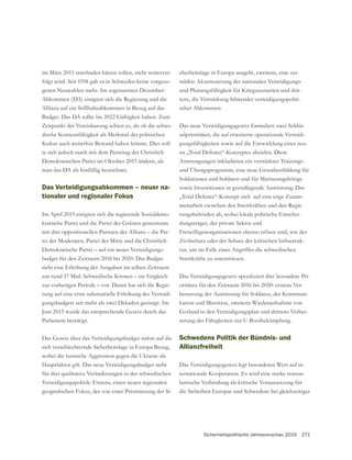 Sicherheitspolitische Jahresvorschau 2016 271
-
folgt wird. Seit 1958 gab es in Schweden keine vorgezo-
genen Neuwahlen mehr. Im sogenannten Dezember-
Abkommen (DA) einigten sich die Regierung und die
Allianz auf ein Stillhalteabkommen in Bezug auf das
Zeitpunkt der Vereinbarung schien es, als ob die schwe-
dische Konsensfähigkeit als Merkmal der politischen
Kultur auch weiterhin Bestand haben könnte. Dies soll-
te sich jedoch rasch mit dem Parteitag der Christlich
Demokratischen Partei im Oktober 2015 ändern, als
man das DA als hinfällig bezeichnet.
Das Verteidigungsabkommen – neuer na-
tionaler und regionaler Fokus
Im April 2015 einigten sich die regierende Sozialdemo-
mit drei oppositionellen Parteien der Allianz – die Par-
tei der Moderaten, Partei der Mitte und die Christlich-
Demokratische Partei – auf ein neues Verteidigungs-
budget für den Zeitraum 2016 bis 2020. Das Budget
sieht eine Erhöhung der Ausgaben im selben Zeitraum
um rund 17 Mrd. Schwedische Kronen – im Vergleich
zur vorherigen Periode – vor. Damit hat sich die Regie-
rung auf eine erste substantielle Erhöhung des Verteidi-
gungsbudgets seit mehr als zwei Dekaden geeinigt. Im
Parlament bestätigt.
sich verschlechternde Sicherheitslage in Europa Bezug,
wobei die russische Aggression gegen die Ukraine als
Hauptfaktor gilt. Das neue Verteidigungsbudget steht
für drei qualitative Veränderungen in der schwedischen
Verteidigungspolitik: Erstens, einen neuen regionalen
-
cherheitslage in Europa ausgeht, zweitens, eine ver-
stärkte Akzentuierung der nationalen Verteidigungs-
und Planungsfähigkeit für Kriegsszenarien und drit-
tens, die Verstärkung bilateraler verteidigungspoliti-
scher Abkommen.
Das neue Verteidigungsgesetz formuliert zwei Schlüs-
selprioritäten, die auf erweiterte operationale Verteidi-
gungsfähigkeiten sowie auf die Entwicklung eines neu-
en „Total Defence“-Konzeptes abzielen. Diese
Anstrengungen inkludieren ein verstärktes Trainings-
Soldatinnen und Soldaten und für Marineangehörige
sowie Investitionen in grundlegende Ausrüstung. Das
„Total Defence“-Konzept zielt auf eine enge Zusam-
menarbeit zwischen den Streitkräften und den Regie-
rungsbehörden ab, wobei lokale politische Entschei-
dungsträger, der private Sektor und
Freiwilligenorganisationen ebenso erfasst sind, wie der
Zivilschutz oder der Schutz der kritischen Infrastruk-
tur, um im Falle eines Angriffes die schwedischen
Streitkräfte zu unterstützen.
-
oritäten für den Zeitraum 2016 bis 2020: erstens Ver-
besserung der Ausrüstung für Soldaten, der Kommuni-
kation und Munition, zweitens Wiederaufnahme von
-
serung der Fähigkeiten zur U-Bootbekämpfung.
Schwedens Politik der Bündnis- und
Allianzfreiheit
Das Verteidigungsgesetz legt besonderen Wert auf in-
ternationale Kooperation. Es wird eine starke transat-
lantische Verbindung als kritische Voraussetzung für
die Sicherheit Europas und Schwedens bei gleichzeitiger
 