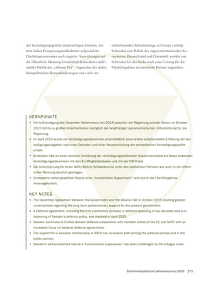 Sicherheitspolitische Jahresvorschau 2016 273
KERNPUNKTE
• Die Aufkündigung des Dezember-Abkommens von 2014 zwischen der Regierung und der Allianz im Oktober
2015 führte zu großen Unsicherheiten bezüglich der langfristigen parlamentarischen Unterstützung für die
Regierung.
• Im April 2015 wurde ein Verteidigungsabkommen einschließlich einer ersten substanziellen Erhöhung der Ver-
teidigungsausgaben nach zwei Dekaden und einer Neuausrichtung der schwedischen Verteidigungspolitik
erzielt.
• Schweden hält an einer weiteren Vertiefung der verteidigungspolitischen Zusammenarbeit auf Basis bilateraler
Verteidigungsabkommen mit den EU-Mitgliedsstaaten und mit der NATO fest.
• Die Unterstützung für einen NATO-Beitritt Schwedens ist unter den politischen Parteien wie auch in der öffent-
lichen Meinung deutlich gestiegen.
• Schwedens selbst gewählter Status einer „humanitären Supermacht“ wird durch die Flüchtlingskrise
herausgefordert.
KEY NOTES
• The December Agreement between the Government and the Alliance fell in October 2015 creating greater
uncertainties regarding the long term parliamentary support for the present government.
•
balancing of Sweden’s defence policy, was reached in April 2015.
• Sweden continues to further deepen defence cooperation with member states of the EU and NATO with an
increased focus on bilateral defence agreements.
• The support for a Swedish membership in NATO has increased both among the political parties and in the
public opinion.
• Sweden’s self-proclaimed role as a ‘humanitarian superpower’ has been challenged by the refugee crisis.
der Verteidigungspolitik niederschlagen könnten. Zu-
dem haben Einsparungsmaßnahmen aufgrund des
Flüchtlingszustromes auch negative Auswirkungen auf
die öffentliche Meinung hinsichtlich Schwedens traditi-
oneller Politik der „offenen Tür“. Angesichte der sicher-
heitspolitischen Herausforderungen einer sich ver-
schlechternden Sicherheitslage in Europa verfolgt
Schweden eine Politik der engen internationalen Ko-
operation. Deutschland und Österreich werden von
Schweden bei der Suche nach einer Lösung für die
Flüchtlingskrise als natürliche Partner angesehen.
r-
rale
öffe
e
KE
•
•
• S
Ve
Die
chen
wed
sgefo
S
greement between the Government and the Alliance fell in October 2015 c
ng the long term parliamentary support for the present governme
was reached in April 2015.
swirkungen auf
htlich Schw
en Tür“.
ausford
operation. Deutsch
der Suche na
rliche Pa
TE
g des Dezember-Abkommens von 2014 zwischen der Regierung und der Al
ßen Unsicherheiten bezüglich der langfristigen parlamentarischen Unt
n Verteidigungsabkommen einschließlich einer ersten substan
h zwei Dekaden und einer Neuausrichtung der schwedisch
ren Vertiefung der verteidigungspolitischen Zusa
n EU-Mitgliedsstaaten und mit der NATO fes
-Beitritt Schwedens ist unter den politis
ner „humanitären Supermacht“
ment and the
ary suppo
 