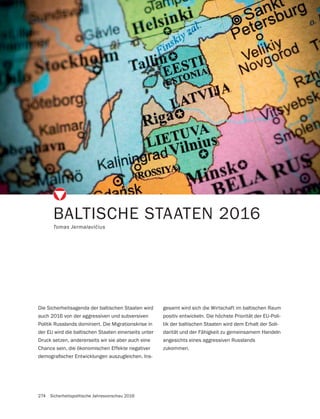 274 Sicherheitspolitische Jahresvorschau 2016
BALTISCHE STAATEN 2016
Die Sicherheitsagenda der baltischen Staaten wird
auch 2016 von der aggressiven und subversiven
Politik Russlands dominiert. Die Migrationskrise in
der EU wird die baltischen Staaten einerseits unter
Druck setzen, andererseits wir sie aber auch eine
Chance sein, die ökonomischen Effekte negativer
-
gesamt wird sich die Wirtschaft im baltischen Raum
positiv entwickeln. Die höchste Priorität der EU-Poli-
tik der baltischen Staaten wird dem Erhalt der Soli-
darität und der Fähigkeit zu gemeinsamem Handeln
angesichts eines aggressiven Russlands
zukommen.
 