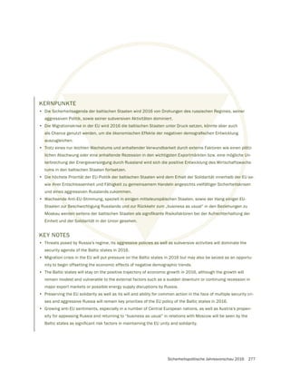 Sicherheitspolitische Jahresvorschau 2016 277
KERNPUNKTE
• Die Sicherheitsagenda der baltischen Staaten wird 2016 von Drohungen des russischen Regimes, seiner
aggressiven Politik, sowie seiner subversiven Aktivitäten dominiert.
• Die Migrationskrise in der EU wird 2016 die baltischen Staaten unter Druck setzen, könnte aber auch
auszugleichen.
• Trotz eines nur leichten Wachstums und anhaltender Verwundbarkeit durch externe Faktoren wie einen plötz-
lichen Abschwung oder eine anhaltende Rezession in den wichtigsten Exportmärkten bzw. eine mögliche Un-
terbrechung der Energieversorgung durch Russland wird sich die positive Entwicklung des Wirtschaftswachs-
tums in den baltischen Staaten fortsetzen.
• Die höchste Priorität der EU-Politik der baltischen Staaten wird dem Erhalt der Solidarität innerhalb der EU so-
wie ihrer Entschlossenheit und Fähigkeit zu gemeinsamem Handeln angesichts vielfältiger Sicherheitskrisen
und eines aggressiven Russlands zukommen.
• Wachsende Anti-EU-Stimmung, speziell in einigen mitteleuropäischen Staaten, sowie der Hang einiger EU-
Staaten zur Beschwichtigung Russlands und zur Rückkehr zum „business as usual“ in den Beziehungen zu
Einheit und der Solidarität in der Union gesehen.
KEY NOTES
• Threats posed by Russia’s regime, its aggressive policies as well as subversive activities will dominate the
security agenda of the Baltic states in 2016.
• Migration crisis in the EU will put pressure on the Baltic states in 2016 but may also be seized as an opportu-
nity to begin offsetting the economic effects of negative demographic trends.
• The Baltic states will stay on the positive trajectory of economic growth in 2016, although the growth will
remain modest and vulnerable to the external factors such as a sudden downturn or continuing recession in
major export markets or possible energy supply disruptions by Russia.
• Preserving the EU solidarity as well as its will and ability for common action in the face of multiple security cri-
ses and aggressive Russia will remain key priorities of the EU policy of the Baltic states in 2016.
• Growing anti-EU sentiments, especially in a number of Central European nations, as well as Austria’s propen-
sity for appeasing Russia and returning to “business as usual” in relations with Moscow will be seen by the
NP
ie Sicherheitsagenda der baltischen Staaten wird 2016 von Drohungen des russischen Regimes, seine
agg
Die
a
Trotz eines nur leichten Wachstums und anhaltender Verwundbarkeit durch externe Faktoren wie einen plöt
lichen Abschwung oder eine anhaltende Rezession in den wichtigsten Exportmärkten bzw. eine mögliche U
terbrechung der Energieversorgung durch Russland wird sich die positive Entwicklung des Wirtschaftswac
um
ie höchste Priorität der EU-Politik der baltischen Staaten wird dem Erhalt der Solidarität innerhalb der E
ihrer Entschlossenheit und Fähigkeit zu gemeinsamem Handeln angesichts vielfältiger Sicherheitsk
eine
ende Anti-EU-Stimmung, speziell in einigen mitteleuropäischen Staaten, sowie der Hang einig
ur Beschwichtigung Russlands und zur Rückkehr zum „business as usual“ in den Bezie
Solidar
s aggressive policies as well as su
KTE
tsagenda der baltischen Staaten wird 2016 von Drohungen des russischen Reg
litik, sowie seiner subversiven Aktivitäten dominiert.
se in der EU wird 2016 die baltischen Staaten unter Druck setzen, könn
Wachstums und anhaltender Verwundbarkeit durch extern
ne anhaltende Rezession in den wichtigsten Exportmä
orgung durch Russland wird sich die positive Entw
n fortsetzen.
ik der baltischen Staaten wird dem Erha
igkeit zu gemeinsamem Handeln an
kommen.
in einigen mitteleuropäisch
und zur Rückkehr zum „
en.
ic
 