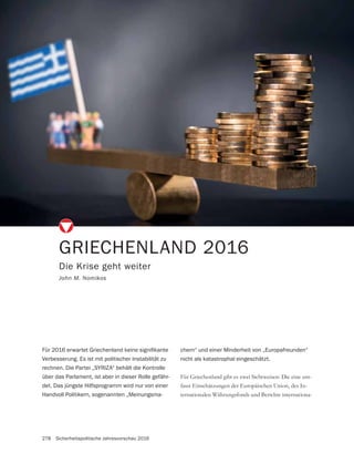 278 Sicherheitspolitische Jahresvorschau 2016
GRIECHENLAND 2016
Die Krise geht weiter
John M. Nomikos
-
fasst Einschätzungen der Europäischen Union, des In-
ternationalen Währungsfonds und Berichte internationa-
Verbesserung. Es ist mit politischer Instabilität zu
rechnen. Die Partei „SYRIZA“ behält die Kontrolle
über das Parlament, ist aber in dieser Rolle gefähr-
det. Das jüngste Hilfsprogramm wird nur von einer
Handvoll Politikern, sogenannten „Meinungsma-
chern“ und einer Minderheit von „Europafreunden“
nicht als katastrophal eingeschätzt.
 