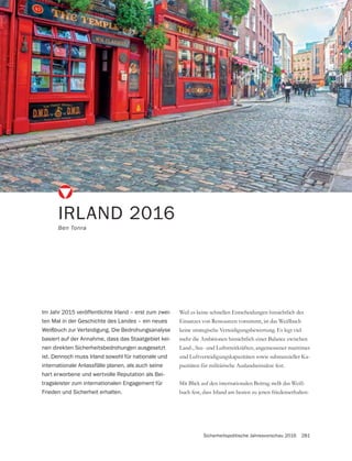 Sicherheitspolitische Jahresvorschau 2016 281
IRLAND 2016
Ben Tonra
Weil es keine schnellen Entscheidungen hinsichtlich des
Einsatzes von Ressourcen vornimmt, ist das Weißbuch
keine strategische Verteidigungsbewertung. Es legt viel-
mehr die Ambitionen hinsichtlich einer Balance zwischen
Land-, See- und Luftstreitkräften, angemessener maritimer
und Luftverteidigungskapazitäten sowie substanzieller Ka-
pazitäten für militärische Auslandseinsätze fest.
Mit Blick auf den internationalen Beitrag stellt das Weiß-
buch fest, dass Irland am besten zu jenen friedenserhalten-
Im Jahr 2015 veröffentlichte Irland – erst zum zwei-
ten Mal in der Geschichte des Landes – ein neues
Weißbuch zur Verteidigung. Die Bedrohungsanalyse
basiert auf der Annahme, dass das Staatgebiet kei-
nen direkten Sicherheitsbedrohungen ausgesetzt
ist. Dennoch muss Irland sowohl für nationale und
internationale Anlassfälle planen, als auch seine
hart erworbene und wertvolle Reputation als Bei-
tragsleister zum internationalen Engagement für
Frieden und Sicherheit erhalten.
 