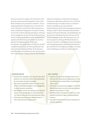 284 Sicherheitspolitische Jahresvorschau 2016
KERNPUNKTE
• Irland ist kein Schengen-Land, wird sich aber 2016
weiterhin mit maritimen Kräften (Patrouillenboote)
an humanitären Einsätzen beteiligen.
• Die irischen Streitkräfte werden sich auch im Jahr
2016 an EUTM Mali beteiligen und ihr Engagement
in dieser Operation verstärken.
• Das Weißbuch kommt zum Schluss, dass Irland am
besten durch Beteiligungen an Friedensoperatio-
nen höherer Intensität seinen Beitrag leisten kann.
• 2016 bietet bemerkenswerte Möglichkeiten für
irisch-österreichische Kooperationen.
den, kann man davon ausgehen, dass Österreich und Ir-
land einen gewissen gesamtstrategischen Ansatz teilen.
Beide formulieren ihr europäisches sicherheits- und ver-
nierten nationalen Ansatz heraus. Dieser priorisiert ein
breites multilaterales Engagement, mit klarem Vorrang
für eine UN-zentrierte Sicherheitsarchitektur und einem
aktiven Engagement mit dem Ziel der Stärkung der nati-
onalen Verteidigungsfähigkeiten durch multilaterale Ko-
operation. Die Mitwirkung in Formaten wie der Euro-
päischen Verteidigungsagentur (EDA), dem
Europäischen Auswärtigen Dienst (EAD) oder der PfP
ermöglicht beiden Staaten die Nutzung bilateraler und
weiter gefasster multilateraler Wege der Kooperation,
ohne dabei eigene Kernambitionen oder nationale politi-
sche Ausrichtungen zu kompromittieren. Das Weißbuch
trägt der Entwicklung von bilateralen Verteidigungs-
kooperationen Rechnung und legt fest, dass „mehr bila-
terale Beziehungen mit anderen Staaten zu Irlands Si-
cherheit, Verteidigung, der internationalen
Friedenserhaltung und den Krisenmanagementeinsätzen
beitragen werden.“ Bereits bestehende bilaterale Bezie-
hungen mit Finnland, Schweden, den Niederlanden und
dem Vereinten Königreich könnten 2016 auch auf Ös-
terreich ausgedehnt werden. Das Programm einer sol-
kann den Austausch von Stabspersonal, die Entsendung
von Verteidigungsattachés, bilaterale Absichtserklärun-
gen im Bereich der Verteidigung und andere zivil-militä-
rische Verbindungen auf Ebene der Stäbe umfassen.
KEY NOTES
• Ireland is not part of the Schengen Area but will
continue with humanitarian deployments of its na-
val off-shore patrol vessels OPVs to the Mediterra-
nean in 2016.
• Irish forces are also actively engaged in the EUTM
Mali training mission and will undertake a greater
share of that operation in 2016.
• The White Paper concludes that Ireland can most
usefully contribute to higher-end peacekeeping
missions.
• The opportunities for Irish-Austrian cooperation in
K
•
w
an
Die
016
eser
eißbu
urch B
ntens
erkensw
Kooperat
h multilaterale Ko-
Formaten
agentur
wärtige
en Sta
ter m
ei eig
usrich
terreich ausgedehnt w
tabspers
erale A
ander
e umf
na-
erra
e EU
e a g
relan
end pe
s for Irish
nd, wird sich aber 2016
en (Patrouillenboote)
igen.
ch auch im Jahr
hr Engagement
s Irland am
eratio-
kann.
htungen zu kompromittieren. Das Weißbuch
KEY NOTES
• Ireland is not part of
continue with hum
val off-shore pa
nean in 2016
• Irish forces
Mali train
share o
• The W
us
•
 