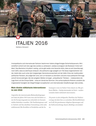 Sicherheitspolitische Jahresvorschau 2016 285
ITALIEN 2016
Stefano Silvestri
Innenpolitische und internationale Faktoren bestimmen Italiens längerfristiges Sicherheitsszenario. Wirt-
schaftlich scheint sich die Lage des Landes zu verbessern, sodass es langsam die Rezession hinter sich
lässt. Das Wachstum ist jedoch niedrig, und es gibt weder eine Garantie dafür, dass es sich beschleunigt,
noch dafür, dass es überhaupt andauert. Die politische Lage spiegelt zum Teil diese Ungewissheiten wie-
der, leidet aber auch unter dem langwierigen Generationenwechsel und der tiefen Krise der traditionellen
politischen Parteien, die aufgerufen sind, sich um Konsens zu bemühen und eine neue politische Führungs-
schicht hervorzubringen. Bei den jüngsten Wahlen errangen „antipolitische“ Parteien – insbesondere die
Lega Nord und die Cinque Stelle – etwa ein Viertel der Stimmen. Ihre antieuropäische Rhetorik verstärkt die
Mehr direkte militärische Interventionen
im Jahr 2016
Angesichts der internationalen Rahmenbedingungen
am Ende des Jahres 2015 kann man sich für Italien so-
wie für Europa insgesamt nur schwerlich ein Szenario
stabiler Sicherheit vorstellen. Alle Nachbarregionen sind
in Aufruhr und ihre absehbare Entwicklung wirkt nicht
-
hararegion sowie im Nahen Osten dauern an. Die grö-
vermehrt direkt militärisch intervenieren.
Als positiv ist der erfolgreiche Abschluss des Nuklear-
die Stellvertreterkriege dauern allerdings unverändert
an.
 