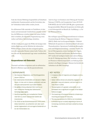 Sicherheitspolitische Jahresvorschau 2016 287
KERNPUNKTE
• Die massiven Migrations- und Flüchtlingsströme
dauern 2016 an.
• Die italienischen Streitkräfte sind derzeit in Afgha-
nistan, im Irak und im Libanon stationiert und wer-
den dies wahrscheinlich auch 2016 bleiben.
• Die größere Verwundbarkeit führt nicht zu ei-
nem merklichen Anstieg des italienischen
Verteidigungsbudgets.
• Das Brüchigwerden der europäischen Solida-
rität führt zu einem wachsenden Gefühl der
Unsicherheit.
• Für 2016 ist das Sicherheitsszenario nicht unmit-
telbar bedrohlich, es schleichen sich aber wach-
sende Ungewissheit und verringerte Solidarität un-
ter den Verbündeten ein.
Ende des Zweiten Weltkriegs hauptsächlich auf belastbarer
die Verbündeten Italien helfen würden, beruht.
Im schlimmsten Falle entstünde ein Teufelskreis, in dem
innere und internationale Unsicherheiten einander verstär-
ken, die Differenzen zwischen Italien und seinen Verbün-
deten verstärken, die allgemeine Fragmentierung voran-
treiben und Italiens Sicherheitslage schwächen.
All dies würde gewiss gegen den Willen der heutigen italie-
nischen Regierung und der Mehrheit der italienischen
Wähler erfolgen, könnte sich aber zwingend ergeben,
wenn die regierenden Parteien weitere herbe Verluste erlei-
den oder sich die internationale Lage weiter verschlechtern
sollte.
Kooperationen mit Österreich
Österreich und Italien kooperieren auch im militärischen
Bereich im Rahmen regionaler Kooperationsformate.
Auch im Zuge von Einsätzen unter Führung der Vereinten
Nationen (UNIFIL), der Europäischen Union (EUNAV-
FOR MED) oder der NATO (KFOR) gibt es gemeinsame
Kooperationsfelder. Bilaterale Kooperation mit Italien gibt
es mit Schwergewicht im Bereich der Ausbildung, u. a. bei
der Pilotenausbildung.
Das wichtigste regionale Kooperationsformat ist in diesem
Zusammenhang die Defence Cooperation Initiative
(DECI). Dafür sind vier Kooperationsfelder – Politisch-
Militärische Kooperation in sicherheitspolitisch relevanten
Themenbereichen, Operationen/Ausbildung, Rüstungsbe-
reich und Fähigkeitsentwicklung – vereinbart worden. Ita-
lien ist Führungsnation, weiters beteiligen sich Ungarn,
Slowenien, Österreich und Kroatien (Beobachterstatus).
2017 werden die beteiligten Länder einen aktiven Beitrag
für die EU-Battlegroups leisten. Die Aufnahme von weite-
ren Partnern in Südosteuropa könnte zur Stärkung der Si-
cherheit in der Region beitragen. Albanien hat kürzlich die
Aufnahme in die DECI beantragt.
KEY NOTES
•
es 2016.
• Italian military forces are presently engaged in Af-
ghanistan, Iraq and Lebanon, and are likely to re-
main there in 2016.
• The perception of a greater vulnerability is not
Defence budget.
• The loosening of European solidarity is fostering a
mounting perception of insecurity.
• The security scenario for 2016 is not immediate-
ly threatening but is slowly degrading to forms of
increasing uncertainty and lower solidarity among
the allies.
K
•
D
nist
en d
größ
erklic
ngsbu
erden d
wachse
o nicht unmit-
einander verstär-
Italien und
gemeine
s Sicher
rde ge
Regie
er erf
n die
n od
ollte
Ko
Ö
B
der Pilotenausbild
e Koope
Cooper
ionsfel
politis
ng, R
wor
Unga
statu
eitr
wei
er S
h d
ed in
ely t
bility
ean so
ption of i
ecurity scena
ly threat
nd Flüchtlingsströme
nd derzeit in Afgha-
tioniert und wer-
bleiben.
t zu ei-
n
rfolgen, könnte sich aber zwingend ergeben,
egierenden Parteien weitere herbe Verluste erlei-
die internationale Lage weiter verschlechtern
mit Österreich
ooperieren auch im militärischen
aler Kooperationsformate.
reich und Fähigkeitsentwicklung vereinbart w
lien ist Führungsnation, weiters beteiligen sic
Slowenien, Österreich und Kroatien (Beob
2017 werden die beteiligten Länder einen
für die EU-Battlegroups leisten. Die A
ren Partnern in Südosteuropa könnt
cherheit in der Region beitragen. A
Aufnahme in die DECI beantra
KEY NOTES
•
es 2016.
• Italian milita
ghanistan
main th
• The p
D
•
 