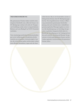 Sicherheitspolitische Jahresvorschau 2016 27
TRENDBESCHREIBUNG
integrierte Streitkräfte statt, selbst der Einsatz von
EU-Battlegroups zeichnet sich nicht ab. Übungen
und Ausbildung werden weiter in eingeschränktem
Rahmen und unter Rückgriff auf NATO-Standards
Trotz einstimmiger politischer Einsatzentscheidun-
gen ist die Aufbietung der erforderlichen Kräfte
weiterhin nur mit großem Aufwand möglich. Staa-
ten, die in den Einsatz gehen und die damit verbun-
bislang keinen Einsatz einer EU-Battlegroup gege-
ben hat. Trotz begrüßenswerter Ansätze in Rich-
tung systematischer gemeinsamer Streitkräfte-
planung sind auch weiterhin keine verbindlichen
gesamteuropäischen Planungsvorgaben zu erwar-
ten. Der Qualitätssprung von freiwilliger Koope-
ration zu gelenkter Integration bleibt daher im
Bereich der Verteidigung aus. Im Vordergrund wer-
den auch weiterhin „Pooling und Sharing“-Koope-
rationen zwischen gleichgesinnten Staaten und der
Ausbau regionaler zweckorientierter Kooperations-
formate stehen.
cher Einsa
g der er
t groß
n Ein
Bereich der Vertei
rhin „Pool
hgesinn
ntierte
 