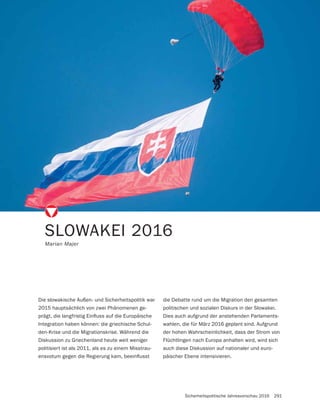 Sicherheitspolitische Jahresvorschau 2016 291
SLOWAKEI 2016
Marian Majer
Die slowakische Außen- und Sicherheitspolitik war
2015 hauptsächlich von zwei Phänomenen ge-
Integration haben können: die griechische Schul-
den-Krise und die Migrationskrise. Während die
Diskussion zu Griechenland heute weit weniger
politisiert ist als 2011, als es zu einem Misstrau-
die Debatte rund um die Migration den gesamten
politischen und sozialen Diskurs in der Slowakei.
Dies auch aufgrund der anstehenden Parlaments-
wahlen, die für März 2016 geplant sind. Aufgrund
der hohen Wahrscheinlichkeit, dass der Strom von
Flüchtlingen nach Europa anhalten wird, wird sich
auch diese Diskussion auf nationaler und euro-
päischer Ebene intensivieren.
 