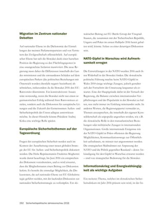 292 Sicherheitspolitische Jahresvorschau 2016
Migration im Zentrum nationaler
Debatten
Auf nationaler Ebene ist die Dichotomie der Einstel-
lungen der meisten Parlamentsparteien und von Vertre-
tern der Zivilgesellschaft offensichtlich. Auf europäi-
scher Ebene hat sich die Slowakei dank einer harschen
Position der Regierung zu den Flüchtlingsquoten in
eine unangenehme Isolation manövriert. Die neue Re-
gierung muss daher die Differenzen innerhalb des Lan-
des minimieren und die entstandenen Schäden auf dem
europäischen Parkett (die politischen Beziehungen mit
-
schwächen, insbesondere da die Slowakei 2016 den EU-
Ratsvorsitz übernimmt. Ein konstruktiverer Ansatz
wäre notwendig, wenn die Slowakei nicht nur einen or-
ganisatorischen Erfolg während ihres Ratsvorsitzes er-
zielen, sondern auch die Diskussion für europäische Lö-
Sicherheitspolitik der Union adäquat unterstützen
möchte. In dieser Hinsicht könnte Präsident Andrej
Kiska eine wichtige Rolle spielen.
Europäische Sicherheitsthemen auf der
Tagesordnung
Fragen der europäischen Sicherheit werden auch im
Kontext der Ausarbeitung einer neuen globalen Strate-
gie der EU für Außen- und Sicherheitspolitik diskutiert
werden. Die Hohe Repräsentantin Frederica Mogherini
wurde damit beauftragt, bis Juni 2016 ein entsprechen-
des Dokument vorzubereiten, und es wird erwartet,
dass die Mitgliedsstaaten einen Beitrag zur Diskussion
liefern. Es besteht die einmalige Möglichkeit, die Dis-
-
tegie geführt werden, mit der laufenden Diskussion zur
nationalen Sicherheitsstrategie zu verknüpfen. Ein slo-
Staaten, die zusammen mit der Tschechischen Republik,
Ungarn und Polen im ersten Halbjahr 2016 bereit gehal-
ten wird, könnte Anlass zu einer derartigen Diskussion
sein.
NATO-Gipfel in Warschau wird Aufmerk-
samkeit erregen
Die Entwicklungen in der NATO werden 2016 auch ih-
Wales 2014 einige wichtige Zusagen, jedoch gestaltet
sich der Fortschritt der Umsetzung langsamer als er-
wartet. Eine der Hauptgründe dafür ist der Versuch der
Regierung, die Balance zwischen internationalen Ver-
-
ten, was nicht immer im Einklang miteinander steht. In
anderen Worten, die Regierungspartei vermeidet es,
Themen anzusprechen, die innerhalb der eigenen Kern-
wählerschaft als unpopulär angesehen werden, wie z.B.
die slowakische Rolle in den transatlantischen Bezie-
hungen oder militärische Zusagen in internationalen
Möglichkeiten, Kommunikationswege zur Öffentlich-
keit aufzubauen, sie müssen nur angenommen werden.
Die strategischen Maßnahmen zur Anpassung der
NATO und die Politik gegenüber Russland – deren An-
– sind von strategischer Bedeutung für die Slowakei.
Informationskrieg und Energieabhängig-
keit als wichtige Aufgaben
Ein weiteres Thema, welches im slowakischen Sicher-
heitsdiskurs im Jahr 2016 präsent sein wird, ist der In-
 