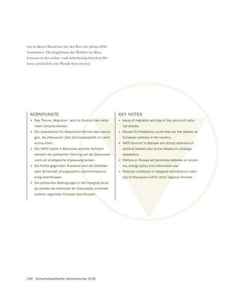 294 Sicherheitspolitische Jahresvorschau 2016
ten in diesen Bereichen für den Rest des Jahres 2016
bestimmen. Die Ergebnisse der Wahlen im März
könnten in der außen- und sicherheitspolitischen De-
batte tatsächlich eine Wende hervorrufen.
KERNPUNKTE
• Das Thema „Migration“ wird im Zentrum der natio-
nalen Debatte bleiben.
• Der slowakische EU-Ratsvorsitz könnte dazu beitra-
gen, die Diskussion über die Europapolitik im Land
anzukurbeln.
• Der NATO-Gipfel in Warschau wird die Aufmerk-
samkeit der politischen Führung auf die Diskussion
rund um strategische Anpassung lenken.
• Die Politik gegenüber Russland wird die Debatten
über Wirtschaft, Energiepolitik und Informations-
• Die politischen Bedingungen in der Visegrad-Grup-
pe werden die Intensität der Diskussion innerhalb
KEY NOTES
• Issue of migration will stay in the centre of natio-
nal debate.
• Slovak EU Presidency could help stir the debate on
European policies in the country.
• NATO Summit in Warsaw will attract attention of
political leaders due to the debate on strategic
adaptation.
• Politics on Russia will penetrate debates on econo-
my, energy policy and information war.
•
sity of discussion within other regional formats.
 