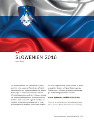 Sicherheitspolitische Jahresvorschau 2016 295
SLOWENIEN 2016
Petra Roter
Die innere Sicherheit wird in Slowenien vor allem
durch die hohe Anzahl von Flüchtlingen gefordert,
allerdings zeigt sich die Regierung fähig, die Heraus-
forderungen zu meistern. Dank des erwartbaren
Wirtschaftswachstums wird nicht mit einem Anstieg
der Arbeitslosigkeit gerechnet. Sicherheitspolitisch
bleibt die NATO bedeutend, zugleich nimmt der Un-
mut über die Handlungsunfähigkeit der EU in der
Flüchtlingskrise zu. Während Spannungen mit Kroa-
Innere Sicherheit und Flüchtlingskrise
Derzeit ist die innere Sicherheit Sloweniens aufs Engste
mit der massiven Anzahl durchströmender Flüchtlinge
tien nicht ausgeschlossen werden können, ist davon
auszugehen, dass die sehr guten Beziehungen zu
Österreich trotz möglicher Sicherheitsbedenken we-
gen der Flüchtlingskrise weiter bestehen.
 