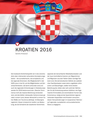 Sicherheitspolitische Jahresvorschau 2016 299
KROATIEN 2016
Die kroatische Sicherheitspolitik ist in drei verschie-
dene aber miteinander verbundene Konzepte einge-
bettet – die euroatlantische, die europäische und
die regionale Dimension. Die Mitgliedschaft in der
NATO, jene in der EU und die Möglichkeiten und Ver-
antwortlichkeiten, die damit verbunden sind und
auch die regionalen Entwicklungen in Südosteuropa
werden für 2016 bestimmend sein. Obschon Terro-
rismus nicht als massive Bedrohung verstanden
wird, wird die Gefahr individueller Vorkommnisse ge-
rade in einem Land, dessen Wirtschaft zu einem ho-
hen Maße vom Tourismus abhängt, mit Besorgnis
registriert. Dieser Umstand ist insofern von Bedeu-
tung, als die Schwäche der staatlichen Sicherheits-
apparate der benachbarten Westbalkanstaaten und
der kaum kontrollierte Zustrom von Migrantinnen
und Migranten aus dem Nahen Osten wichtige Fak-
-
chen Nachbarstaaten sowie deren ungelösten ethni-
schen und Statusfragen, stellen keine direkte
Bedrohung dar, bilden aber sehr wohl den Nährbo-
den für die Entwicklung weiterer Gefahren wie Orga-
nisierter Kriminalität und verschiedener Formen des
Extremismus. Aufgrund der beschränkten eigenen
nationalen Kapazitäten wird Kroatien versuchen,
diesen Herausforderungen im kooperativen Rahmen
auf regionaler, europäischer und euroatlantischer
Ebene zu begegnen.
 