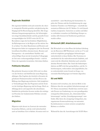 300 Sicherheitspolitische Jahresvorschau 2016
Regionale Stabilität
Die regionale Stabilität wird auch weiterhin die obers-
te strategische Priorität genießen und gleichzeitig den
Hauptgrund für Beunruhigung darstellen. Die festge-
fahrenen Integrationsperspektiven, die Schwierigkei-
ten einiger Kandidatenländer und die generelle Erwei-
terungsmüdigkeit der NATO sowie der EU im
Besonderen zeigen die beschränkten Möglichkeiten,
die Reformprozesse in der Region auf die nächste Stu-
fe zu heben. Vor allem Mazedonien und Bosnien und
Herzegowina haben im vergangenen Jahr das Potential
Herzegowina – als unmittelbarer Nachbar und
schwerfälliger Staat mit der kroatischen Volksgruppe
als Teil einer verfassungsmäßigen Entität – wird im
Fokus der regionalen kroatischen Aktivitäten bleiben.
Politische Situation
Die politische Situation im Jahr 2016 wird vor allem
von der Struktur und Stabilität der neuen Regierung
abhängen. Das Ergebnis der kürzlich in Kroatien ab-
gehaltenen Parlamentswahlen wird den Prozess der
Bildung einer Regierung erschweren. Sehr komplizier-
te Verhandlungen über das Programm und die Struk-
-
abhängig davon und angesichts der erkennbaren
Stabilität des politischen Systems werden die wichtigs-
ten Postulate der fundamentalen Politiken unverän-
dert bleiben.
Migration
Migration steht derzeit im Zentrum der nationalen
kroatischen Debatte, und das wird wahrscheinlich
auch auf absehbare Zeit so bleiben. Kroatien wird vor-
aussichtlich – unter Beachtung der humanitären As-
-
hinderten Transfers von Flüchtlingen – innerhalb des
normativen Diskurses der EU bleiben. Es wird danach
trachten, kooperative Antworten zu suchen und dabei
zu verhindern versuchen ein Flüchtlings-Hotspot zu
werden sollten.
Wirtschaft (BIP, Arbeitslosenrate)
Die Wirtschaft ist in einer Phase der leichten Erholung
aus der Rezession (BIP-Wachstum von bis zu 2 %) und
wird mit möglichen geringfügigen Schwankungen
wahrscheinlich in dieser bleiben. Der Tourismus ist
unerlässlich für die makroökonomische Stabilität, und
somit wird die öffentliche Sicherheit auch weiterhin
absolute Priorität haben. Der Anteil der Industriepro-
duktion am BIP wird eher gering bleiben, und die Ar-
beitslosenquote, insbesondere unter Jugendlichen, bie-
saisonalen Beschäftigungen im Sommer abgesehen.
EU und NATO
Kroatien wird versuchen, eine aktivere Rolle in den
Debatten über die neue globale Sicherheitsstrategie auf
EU-Ebene einzunehmen. Parallel dazu wird der natio-
nale Prozess zur Erarbeitung von zwei grundlegenden
strategischen Dokumenten, der „Nationalen Sicher-
heitsstrategie“ und der „Verteidigungsstrategie“ statt-
angemessene Kontextualisierung von nationalen
Kerndokumenten in einem weiteren europäischen
Rahmen zu schaffen.
Während bis dato die Auswirkungen der NATO-Russ-
 