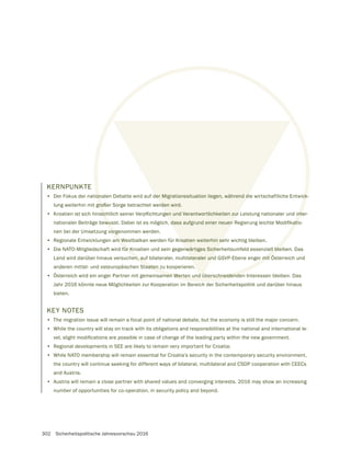 302 Sicherheitspolitische Jahresvorschau 2016
KERNPUNKTE
• Der Fokus der nationalen Debatte wird auf der Migrationssituation liegen, während die wirtschaftliche Entwick-
lung weiterhin mit großer Sorge betrachtet werden wird.
•
nen bei der Umsetzung vorgenommen werden.
• Regionale Entwicklungen am Westbalkan werden für Kroatien weiterhin sehr wichtig bleiben.
• Die NATO-Mitgliedschaft wird für Kroatien und sein gegenwärtiges Sicherheitsumfeld essenziell bleiben. Das
Land wird darüber hinaus versuchen, auf bilateraler, multilateraler und GSVP-Ebene enger mit Österreich und
anderen mittel- und osteuropäischen Staaten zu kooperieren.
• Österreich wird ein enger Partner mit gemeinsamen Werten und überschneidenden Interessen bleiben. Das
Jahr 2016 könnte neue Möglichkeiten zur Kooperation im Bereich der Sicherheitspolitik und darüber hinaus
bieten.
KEY NOTES
• The migration issue will remain a focal point of national debate, but the economy is still the major concern.
• While the country will stay on track with its obligations and responsibilities at the national and international le-
• Regional developments in SEE are likely to remain very important for Croatia;
• While NATO membership will remain essential for Croatia’s security in the contemporary security environment,
the country will continue seeking for different ways of bilateral, multilateral and CSDP cooperation with CEECs
and Austria.
• Austria will remain a close partner with shared values and converging interests. 2016 may show an increasing
number of opportunities for co-operation, in security policy and beyond.
onalen Debatte wird auf der Migrationssituation liegen, während die wirtschaftliche Entwick-
gro
vorg
m W
für Kroatien und sein gegenwärtiges Sicherheitsumfeld essenziell ble
hen, auf bilateraler, multilateraler und GSVP-Ebene enger mit Ö
taaten z
amen Werten und überschneidenden
der Migrationssituation liegen, während d
rden wird.
roatien weiterhin se
nwärtiges Siche
ateraler und
d ü
 