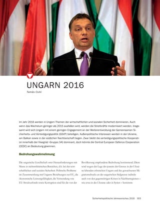 Sicherheitspolitische Jahresvorschau 2016 303
UNGARN 2016
Tamás Csiki
Bedrohungswahrnehmung
Masse in nichtmilitärischen Bereichen, d.h. bei der wirt-
schaftlichen und sozialen Sicherheit. Politische Probleme
im Zusammenhang mit Ungarns Beziehungen zur EU, die
ökonomische Leistungsfähigkeit, die Verwendung von
EU-Strukturfonds sowie Korruption sind für die von der
Im Jahr 2016 werden in Ungarn Themen der wirtschaftlichen und sozialen Sicherheit dominieren. Auch
wenn das Wachstum geringer als 2015 ausfallen wird, werden die Streitkräfte modernisiert werden. Insge-
samt wird sich Ungarn mit einem geringen Engagement an der Weiterentwicklung der Gemeinsamen Si-
cherheits- und Verteidigungspolitik (GSVP) beteiligen. Außenpolitische Interessen werden in der Ukraine,
am Balkan sowie in der südlichen Nachbarschaft liegen. Zwar bleibt die verteidigungspolitische Kooperati-
on innerhalb der Visegrád -Gruppe (V4) dominant, doch könnte die Central European Defence Cooperation
(CEDC) an Bedeutung gewinnen.
Bevölkerung empfundene Bedrohung bestimmend. Diese
-
ne lebenden ethnischen Ungarn und des gewachsenen Mi-
grationsdrucks an der ungarischen Südgrenze indirekt
auch von den gegenwärtigen Krisen in Nachbarregionen –
wie etwa in der Ukraine oder in Syrien – bestimmt.
 