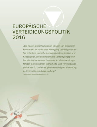 EUROPÄISCHE
VERTEIDIGUNGSPOLITIK
2016
„Die neuen Sicherheitsrisiken können von Österreich
kaum mehr im nationalen Alleingang bewältigt werden.
Sie erfordern vielmehr europäische Koordination und
Kooperation. Die österreichische Verteidigungspolitik
hat ein fundamentales Interesse an einer handlungs-
fähigen Gemeinsamen Sicherheits- und Verteidigungs-
politik der EU und einer gleichberechtigten Mitwirkung
an ihrer weiteren Ausgestaltung.“
(Teilstrategie Verteidigungspolitik, S. 5)
 