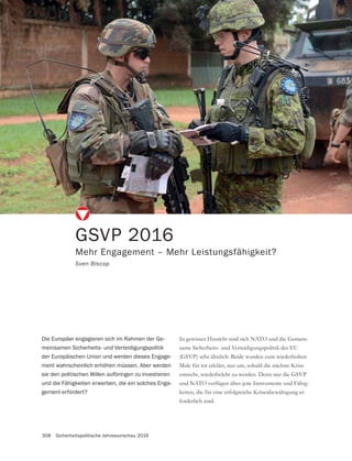 308 Sicherheitspolitische Jahresvorschau 2016
GSVP 2016
Mehr Engagement – Mehr Leistungsfähigkeit?
Sven Biscop
-
same Sicherheits- und Verteidigungspolitik der EU
Male für tot erklärt, nur um, sobald die nächste Krise
und NATO verfügen über jene Instrumente und Fähig-
keiten, die für eine erfolgreiche Krisenbewältigung er-
forderlich sind.
Die Europäer engagieren sich im Rahmen der Ge-
meinsamen Sicherheits- und Verteidigungspolitik
der Europäischen Union und werden dieses Engage-
ment wahrscheinlich erhöhen müssen. Aber werden
sie den politischen Willen aufbringen zu investieren
und die Fähigkeiten erwerben, die ein solches Enga-
gement erfordert?
 
