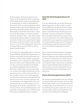 Sicherheitspolitische Jahresvorschau 2016 309
Wieder betrachten viele Experten die Krise in der
NATO dadurch gestärkt wurde und die Mitgliedsstaa-
ten die Bedeutung von Artikel 5 wiederentdeckten.
Aber warum? Um die territoriale Integrität der Ukraine
wiederherzustellen wollen dieselben Beobachter gewiss
keinen Krieg mit Russland riskieren. Daher liegt die
Hauptaufgabe der Streitkräfte in dieser Krise – abgese-
hen von der Bereitstellung von Ausrüstung und Trai-
ning für die ukrainische Armee – darin, durch Abschre-
abzuwenden. Da diese Linie ein gemeinsames Vorgehen
der Europäer und der USA bedingt, konnte diese Rolle
somit nur von der NATO wahrgenommen werden. Ein
keinem Zeitpunkt möglich.
-
-
terstützen kontinuierlich den Kapazitätenaufbau unse-
rer Partner in Somalia, Niger und Mali, um Sicherheit
-
von Aden, retten Leben und helfen bei der Eindäm-
mung illegaler Schlepperaktivitäten im Mittelmeer.
Man könnte zu Recht fragen, ob die Europäer genug
tun, vor allem in der südlichen Nachbarschaft, um die
eigenen Interessen zu schützen und menschliches Lei-
den zu beenden. Aber das ist eine umfassende Frage
und zielt auf einen gemeinsamen politischen Willen Eu-
ropas ab, um das zu tun, was getan werden muss und
-
einte Nationen oder eine Ad-hoc-Koalition (wie zum
Kampf gegen die Terrormiliz „Islamischer Staat“ – IS –
in Syrien und Irak). Alle diese Handlungsoptionen sind
notwendig, um sicherzustellen, dass in jedem Eventual-
fall Europäer die Möglichkeit haben, zu reagieren.
Generelle Entwicklungstendenzen für
2016
Es ist sehr wahrscheinlich, dass im Jahr 2016 das euro-
päische Engagement, vor allem im Süden, verstärkt
wird. Jede Regierung der nationalen Einheit in Libyen
wird Friedenstruppen vor Ort benötigen, um ihr Fort-
garantieren. Auch wenn multinationale UN-Truppen
seitens der libyschen Führung die bevorzugte Lösung
sein wird, würde der Kern einer solchen Operation sehr
wahrscheinlich eine gut ausgestattete europäische Kraft
sein. In diesem Rahmen könnte auch auf Einladung ei-
ner Einheitsregierung die Marineoperation im Mittel-
meer in den libyschen Hoheitsgewässern wirksam
werden.
Ebenso wird jede Vereinbarung über die zukünftigen
Machtverhältnisse in Syrien zumindest eine Überwa-
chung des Abkommens durch multinationale Beobach-
ter verlangen. In Anbetracht des Umstandes, dass der
Krieg gegen den IS auch nach einem solchen Abkom-
men fortgeführt werden würde, müssten etwaige Beob-
achter zur eigenen Sicherheit schwer bewaffnet sein.
Zudem werden europäische Luftstreitkräfte auch wei-
terhin lokale Bodentruppen im Kampf gegen die IS
unterstützen.
Interne Entwicklungstendenzen 2016?
Die Aktivierung der Beistandsklausel des EU-Vertrages,
der IS-Attacken in Paris vom 13. November 2015 könn-
-
ke symbolische Aussage, dass Europa nicht nur ein ge-
meinsamer Markt, sondern auch eine politische Union
sein will, in der die Schicksale seiner Mitglieder
 