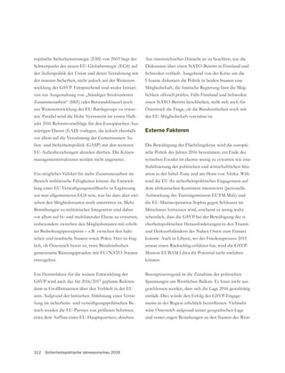 312 Sicherheitspolitische Jahresvorschau 2016
Aus österreichischer Hinsicht ist zu beachten, wie die
Diskussion über einen NATO-Beitritt in Finnland und
Schweden verläuft. Ausgehend von der Krise um die
Ukraine diskutiert die Politik in beiden Staaten eine
-
einen NATO-Beitritt beschließen, stellt sich auch für
Österreich die Frage, ob die Bündnisfreiheit noch mit
der EU-Mitgliedschaft vereinbar ist.
Externe Faktoren
Die Bewältigung der Flüchtlingskrise wird die europäi-
sche Politik des Jahres 2016 bestimmen; ein Ende des
syrischen Exodus ist ebenso wenig zu erwarten wie eine
Stabilisierung der politischen und wirtschaftlichen Situ-
ation in der Sahel-Zone und am Horn von Afrika. Wäh-
rend die EU ihr sicherheitspolitisches Engagement auf
dem afrikanischen Kontinent intensiviert (personelle
Aufstockung der Trainingsmission EUTM Mali) und
die EU-Marineoperation Sophia gegen Schleuser im
Mittelmeer fortsetzen wird, erscheint es wenig wahr-
-
cherheitspolitischen Herausforderungen in den Transit-
und Herkunftsländern des Nahen Osten zum Einsatz
kommt. Auch in Libyen, wo der Friedensprozess 2015
Mission EUBAM Libya ihr Potential nicht entfalten
können.
Besorgniserregend ist die Zunahme der politischen
Spannungen am Westlichen Balkan. Es kann nicht aus-
geschlossen werden, dass sich die Lage 2016 gewalttätig
-
und seiner engen Beziehungen zu den Staaten des West-
ropäische Sicherheitsstrategie (ESS) von 2003 liegt der
der Außenpolitik der Union und deren Verzahnung mit
der inneren Sicherheit, nicht jedoch auf der Weiterent-
-
ven zur Ausgestaltung von „Ständiger Strukturierter
Zusammenarbeit“ (SSZ) oder Beistandsklausel noch
zur Weiterentwicklung der EU-Battlegroups zu erwar-
ten. Parallel wird die Hohe Vertreterin im ersten Halb-
jahr 2016 Reformvorschläge für den Europäischen Aus-
wärtigen Dienst (EAD) vorlegen, die jedoch ebenfalls
-
EU-Außenbeziehungen abzielen dürften. Die Krisen-
managementstrukturen werden nicht angetastet.
Ein mögliches Vehikel für mehr Zusammenarbeit im
Bereich militärische Fähigkeiten könnte die Entwick-
lung eines EU-Verteidigungsweißbuchs in Ergänzung
-
schen den Mitgliedsstaaten noch umstritten ist. Mehr
Bemühungen zu militärischer Integration sind daher
vor allem auf bi- und multilateraler Ebene zu erwarten,
insbesondere zwischen den Mitgliedsstaaten mit erhöh-
ter Bedrohungsperzeption – z.B. zwischen den balti-
schen und nordische Staaten sowie Polen. Hier ist frag-
lich, ob Österreich bereit ist, trotz Bündnisfreiheit
gemeinsame Rüstungsprojekte mit EU/NATO-Staaten
einzugehen.
Ein Hemmfaktor für die weitere Entwicklung der
-
sein. Aufgrund der britischen Ablehnung einer Vertie-
fung im sicherheits- und verteidigungspolitischen Be-
reich werden die EU-Partner von größeren Schritten,
etwa dem Aufbau eines EU-Hauptquartiers, absehen.
 