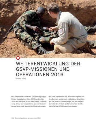 314 Sicherheitspolitische Jahresvorschau 2016
WEITERENTWICKLUNG DER
GSVP-MISSIONEN UND
OPERATIONEN 2016
Thierry Tardy
Die Gemeinsame Sicherheits- und Verteidigungspo-
litik der Europäischen Union (GSVP) wird im Jahr
2016 dem Trend der letzten Jahre folgen. Es deutet
wenig darauf hin, dass sich eine gravierende Verän-
derung der Anzahl, Mandate und Einschränkungen
der GSVP-Operationen und -Missionen ergeben wer-
den. Dennoch werden zwei maßgebliche Entwicklun-
gen, die neue EU-Globalstrategie und das Referen-
dum über den Verbleib Großbritanniens in der EU,
 