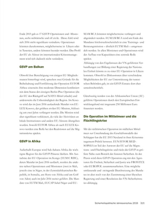 Sicherheitspolitische Jahresvorschau 2016 315
-
nen, sechs militärische und elf zivile. Diese Zahl wird
könnten dazukommen, möglicherweise in Libyen oder
der EU als Akteur im internationalen Krisenmanage-
ment wird sich dadurch nicht verändern.
GSVP am Balkan
Obwohl ihre Berechtigung von einigen EU-Mitglieds-
Beibehaltung und Fortführung der Operation EUFOR
Althea: einerseits ihre moderate Dimension kombiniert
mit dem Status der einzigen Berlin-Plus-Operation (die
der EU den Rückgriff auf NATO-Mittel erlaubt) und
andererseits die Unbeständigkeit der Region. Im Koso-
vo wird das im Juni 2016 auslaufende Mandat von EU-
LEX Kosovo, der größten zivilen EU-Mission, frühzei-
tig um zwei Jahre verlängert werden. Die Mission wird
lokale Institutionen und andere EU-Akteure übergeben
wurden. Sowohl EUFOR Althea als auch EULEX Ko-
sovo werden eine Rolle bei den Reaktionen auf die Mig-
rationskrise spielen.
GSVP in Afrika
Außerhalb Europas wird Sub-Sahara-Afrika die wich-
-
nahme der EU-Operation im Kongo (EUSEC RDC),
deren Mandat im Juni 2016 ausläuft, werden die ande-
ren sieben Operationen und Missionen (zwei in Mali,
jeweils eine in Niger, in der Zentralafrikanischen Re-
von Aden) auch im Jahr 2016 weiter geführt. Die Man-
date von EUTM Mali, EUCAP Sahel Niger und EU-
MAM RCA könnten möglicherweise verlängert und
abgeändert werden. EUMAM RCA wird am Ende des
Mandates höchstwahrscheinlich in eine Trainings- und
Beratungsmission – ähnlich EUTM Mali – umgewan-
delt werden. In allen Missionen und Operationen wird
der Aufbau von Kapazitäten eine zentrale Rolle
spielen.
Abhängig von den Ergebnissen der VN-geführten Ver-
handlungen zur Bildung einer Regierung der Nationa-
len Einheit könnte es zu einer EU-Operation in Libyen
kommen. Obwohl es Diskussionen über verschiedene
Möglichkeiten der EU zur Unterstützung der tunesi-
unwahrscheinlich.
geführte Operationen durch den Europäischen Ent-
wicklungsfond mit insgesamt 250 Millionen Euro
Die Operation im Mittelmeer und die
Flüchtlingskrise
Mit der militärischen Operation im südlichen Mittel-
Schlepper hat die EU 2015 Neuland in ihrer Krisenma-
nagement-Politik betreten. EUNAVFOR MED -
SOPHIA ist Teil der Antwort der EU auf die Migra-
-
ßere Nähe zum Bereich der Inneren Sicherheit. In der
-
turen für Freiheit, Sicherheit und Justiz wie FRONTEX
oder EUROPOL zusammenarbeiten. Eine mögliche
umfassende und zwingende Durchsetzung des Manda-
tes ist aber noch von der Zustimmung einer libyschen
Regierung und einer Resolution des VN-Sicherheitsra-
tes abhängig.
 