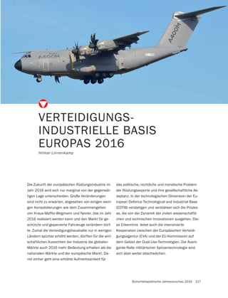 Sicherheitspolitische Jahresvorschau 2016 317
VERTEIDIGUNGS-
INDUSTRIELLE BASIS
EUROPAS 2016
Hilmar Linnenkamp
Die Zukunft der europäischen Rüstungsindustrie im
Jahr 2016 wird sich nur marginal von der gegenwär-
tigen Lage unterscheiden. Große Veränderungen
sind nicht zu erwarten, abgesehen von einigen weni-
gen Konsolidierungen wie dem Zusammengehen
von Kraus-Maffei-Wegmann und Nexter, das im Jahr
2016 realisiert werden kann und den Markt für ge-
schützte und gepanzerte Fahrzeuge verändern dürf-
te. Zumal die Verteidigungshaushalte nur in wenigen
Ländern spürbar erhöht werden, dürften für die wirt-
schaftlichen Aussichten der Industrie die globalen
Märkte auch 2016 mehr Bedeutung erhalten als die
nationalen Märkte und der europäische Markt. Da-
mit einher geht eine erhöhte Aufmerksamkeit für
das politische, rechtliche und moralische Problem
der Rüstungsexporte und ihre gesellschaftliche Ak-
zeptanz. In der technologischen Dimension der Eu-
ropean Defence Technological and Industrial Base
(EDTIB) verstetigen und verstärken sich die Prozes-
se, die von der Dynamik der zivilen wissenschaftli-
chen und technischen Innovationen ausgehen. Die-
se Erkenntnis leitet auch die intensivierte
Kooperation zwischen der Europäischen Verteidi-
gungsagentur (EVA) und der EU-Kommission auf
dem Gebiet der Dual-Use-Technologien. Die Avant-
garde-Rolle militärischer Spitzentechnologie wird
sich aber weiter abschwächen.
 