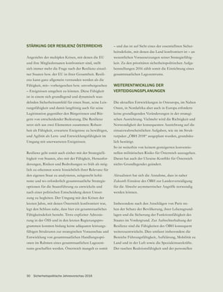 STÄRKUNG DER RESILIENZ ÖSTERREICHS
Angesichts der multiplen Krisen, mit denen die EU
und ihre Mitgliedsstaaten konfrontiert sind, stellt
sich immer mehr die Frage nach der Resilienz einzel-
-
enz kann ganz allgemein verstanden werden als die
Fähigkeit, mit– vorhergesehen bzw. unvorhergesehen
– Ereignissen umgehen zu können. Diese Fähigkeit
ist in einem sich grundlegend und dynamisch wan-
delnden Sicherheitsumfeld für einen Staat, seine Leis-
tungsfähigkeit und damit langfristig auch für seine
Legitimation gegenüber den Bürgerinnen und Bür-
gern von entscheidender Bedeutung. Die Resilienz
setzt sich aus zwei Elementen zusammen: Robust-
heit als Fähigkeit, erwartete Ereignisse zu bewältigen,
und Agilität als Lern- und Entwicklungsfähigkeit im
Umgang mit unerwarteten Ereignissen.
Resilienz geht somit auch einher mit der Strategiefä-
higkeit von Staaten, also mit der Fähigkeit, Herausfor-
derungen, Risiken und Bedrohungen so früh als mög-
lich zu erkennen sowie hinsichtlich ihrer Relevanz für
den eigenen Staat zu analysieren, zeitgerecht kohä-
rente und wo erforderlich gesamtstaatliche Strategie-
optionen für die Staatsführung zu entwickeln und
nach einer politischen Entscheidung deren Umset-
zung zu begleiten. Der Umgang mit den Krisen der
letzten Jahre, mit denen Österreich konfrontiert war,
legt den Schluss nahe, dass hier ein gesamtstaatliches
-
rung in der ÖSS und in den letzten Regierungspro-
grammen konnten bislang keine adäquaten leistungs-
fähigen Strukturen zur strategischen Vorausschau und
Entwicklung von gesamtstaatlichen Handlungsopti-
onen im Rahmen eines gesamtstaatlichen Lagezent-
rums geschaffen werden. Österreich mangelt es somit
– und das ist auf Sicht eines der essentiellsten Sicher-
wesentlichen Voraussetzungen seiner Strategiefähig-
keit. Zu den prioritären sicherheitspolitischen Aufga-
benstellungen 2016 zählt somit die Einrichtung eines
gesamtstaatlichen Lagezentrums.
WEITERENTWICKLUNG DER
VERTEIDGUNGSPLANUNGEN
Die aktuellen Entwicklungen in Osteuropa, im Nahen
Osten, in Nordafrika aber auch in Europa erfordern
keine grundlegenden Veränderungen in der strategi-
schen Ausrichtung. Vielmehr wird die Richtigkeit und
Notwendigkeit der konsequenten Ausrichtung auf die
einsatzwahrscheinlichen Aufgaben, wie sie im Struk-
turpaket „ÖBH 2018“ ausgeplant wurden, grundsätz-
lich bestätigt.
So ist weiterhin von keinem gesteigerten konventio-
nellen militärischen Risiko für Österreich auszugehen.
Aktualisiert hat sich die Annahme, dass in naher
Zukunft Einsätze des ÖBH zur Landesverteidigung
für die Abwehr asymmetrischer Angriffe notwendig
werden können.
Insbesondere nach den Anschlägen von Paris ste-
hen der Schutz der Bevölkerung, ihrer Lebensgrund-
lagen und die Sicherung der Funktionsfähigkeit des
Staates im Vordergrund. Zur Aufrechterhaltung der
Resilienz sind die Fähigkeiten des ÖBH konsequent
weiterzuentwickeln. Dies umfasst insbesondere die
Bereiche Führungsfähigkeit, Aufklärung, Mobilität zu
Land und in der Luft sowie die Spezialeinsatzkräfte.
Der raschen Reaktionsfähigkeit und der personellen
30 Sicherheitspolitische Jahresvorschau 2016
 