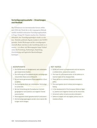 320 Sicherheitspolitische Jahresvorschau 2016
Verteidigungshaushalte – Erwartungen
und Realität
Die Turbulenzen im internationalen System stellen
auch 2016 den Trend der in der vergangenen Dekade
weithin merklich reduzierten Verteidigungshaushalte
in Frage. Einige EU-Staaten machen ihre Absichten
öffentlich, ihre Verteidigungsbudgets wieder zu stär-
ken. Ähnliche politische Signale werden in der NATO
gesendet. Starke Wirkungen auf die verteidigungsin-
dustrielle Basis sind davon aber kurzfristig nicht zu er-
warten – vor allem, weil Rüstungsgüter lange Vorlauf-
zeiten für Forschung, Technologie, Erprobung,
benötigen.
KERNPUNKTE
• Die EDTIB bleibt ein Konglomerat, kein arbeitsteili-
ges kooperatives System.
• Die Hoffnung auf Europäisierung der verteidigungs-
industriellen Basis wird enttäuscht.
• Es wird keine gemeinsame Rüstungspolitik in Euro-
pa geben.
• Die Avantgarde-Rolle der militärischen Technologi-
en schwindet.
• Bei der Entwicklung der Europäischen Verteidi-
gungsagentur sind positive und negative Trends
auszumachen.
• Rüstungspolitik bleibt gesellschaftlich ambivalent.
• Die Verteidigungsbudgets werden ohne rasche Wir-
kungen leicht steigen.
KEY NOTES
• EDTIB will remain a conglomerate and not become
a collaborative, cooperative system.
• The hope for a Europeanization of the defence-in-
dustrial base will be disappointed.
• There will be no common European armament
policy.
• The avant-garde role of military technologies is
fading.
• In the development of the European Defence Agen-
cy, positive and negative trends can be discerned.
• Armament policy remains socially ambivalent.
• Defence budgets will rise slightly without any im-
mediate effects.
haushalte – Erwartungen
ität
Die Tu
auc
a co
coo
a Eu
base w
re will
policy
Es w
geben.
tgarde-Rolle der militärischen Technologi- •
öffentlich, ihre Verteidigungsbudgets wieder zu stär-
ken. Ähnliche politische Signale werden in der NATO
gesendet. Starke Wirkungen auf die verteidigungsin-
ustrielle Basis sind davon aber kurzfristig nicht zu er-
ten – vor allem, weil Rüstungsgüter lange Vorlauf-
n für Forschung, Technologie, Erprobung,
E
n Konglomerat, kein arbeitstei
stem.
päisierung der verteidi
enttäuscht.
Rüstungspoli
risch
 