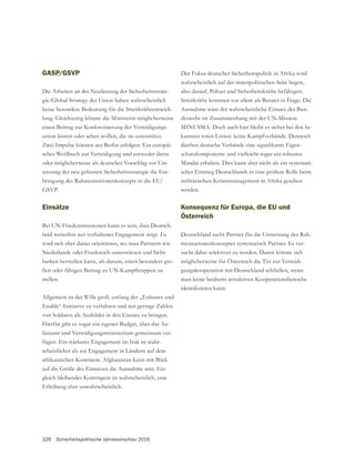 326 Sicherheitspolitische Jahresvorschau 2016
GASP/GSVP
Die Arbeiten an der Neufassung der Sicherheitsstrate-
keine besondere Bedeutung für die Streitkräfteentwick-
einen Beitrag zur Konkretisierung der Verteidigungs-
union leisten oder sehen wollen, die sie unterstützt.
Zwei Impulse können aus Berlin erfolgen: Ein europäi-
sches Weißbuch zur Verteidigung und entweder darin
oder möglicherweise als deutscher Vorschlag zur Um-
setzung der neu gefassten Sicherheitsstrategie die Ein-
bringung des Rahmennationenkonzepts in die EU/
Einsätze
Bei UN-Friedensmissionen kann es sein, dass Deutsch-
land weiterhin nur verhaltenes Engagement zeigt. Es
wird sich eher daran orientieren, wo man Partnern wie
Niederlande oder Frankreich unterstützen und Sicht-
barkeit herstellen kann, als darum, einen besonders gro-
ßen oder fähigen Beitrag zu UN-Kampftruppen zu
stellen.
Allgemein ist der Wille groß, entlang der „Enhance und
Enable“-Initiative zu verfahren und nur geringe Zahlen
von Soldaten als Ausbilder in den Einsatz zu bringen.
Hierfür gibt es sogar ein eigenes Budget, über das Au-
ßenamt und Verteidigungsministerium gemeinsam ver-
fügen. Ein stärkeres Engagement im Irak ist wahr-
scheinlicher als ein Engagement in Ländern auf dem
afrikanischen Kontinent. Afghanistan kann mit Blick
gleich bleibendes Kontingent ist wahrscheinlich, eine
Erhöhung eher unwahrscheinlich.
Der Fokus deutscher Sicherheitspolitik in Afrika wird
wahrscheinlich auf der innenpolitischen Seite liegen,
also darauf, Polizei und Sicherheitskräfte befähigen.
Streitkräfte kommen vor allem als Berater in Frage. Die
Ausnahme wäre der wahrscheinliche Einsatz der Bun-
deswehr im Zusammenhang mit der UN-Mission
MINUSMA. Doch auch hier bleibt es sicher bei den be-
kannten roten Linien: keine Kampfverbände. Dennoch
-
schutzkomponente und vielleicht sogar ein robustes
Mandat erhalten. Dies kann aber nicht als ein systemati-
scher Einstieg Deutschlands in eine größere Rolle beim
militärischen Krisenmanagement in Afrika gesehen
werden.
Konsequenz für Europa, die EU und
Österreich
Deutschland sucht Partner für die Umsetzung des Rah-
mennationenkonzeptes systematisch Partner. Es ver-
sucht dabei selektiver zu werden. Damit könnte sich
möglicherweise für Österreich die Tür zur Verteidi-
gungskooperation mit Deutschland schließen, wenn
man keine beidseits attraktiven Kooperationsbereiche
 