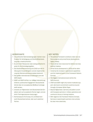 Sicherheitspolitische Jahresvorschau 2016 327
KERNPUNKTE
• Die politischen Rahmenbedingungen machen neue
Projekte für Verteidigung und Streitkräfteentwick-
lung sehr unwahrscheinlich.
• Es wird mehr Ressourcen aber wenig politische Im-
pulse für die Verteidigung geben.
• Die Streitkräfteentwicklung wird 2016 von der Er-
höhung der Einsatzfähigkeit und der Implementie-
rung des Rahmennationenkonzeptes bestimmt.
• Das größte internationale Einzelereignis wird der
NATO-Gipfel.
• GASP und GSVP dürften nur mäßige Unterstützung
erfahren; praktisches Engagement Deutschlands
könnte über ein europäisches Weißbuch sicherge-
stellt werden.
• Jenseits von Afghanistan wird Deutschland bei Ein-
sätzen wert auf europäische Partner legen und wei-
terhin Trainingsmissionen bevorzugen.
• Als Konsequenz für Europa, EU und Österreich
sucht Deutschland aktiver, aber auch selektiver
Partner.
KEY NOTES
• The political framework conditions make new de-
fence projects and armed forces developments
highly unlikely.
• There will be more resources for defence but less
political impetus.
• Armed forces development in 2016 will be deter-
mined by the increase in operational capabilities
and the implementation of the Framework Nations
Concept.
• The biggest international event will be the
NATO-Summit.
• CFSP and CSDP might only receive moderate sup-
port, Germany’s commitment could be ensured
through a European White Paper.
• Beyond Afghanistan, Germany will prefer to work
with European partners in military operations and
continue to focus on training missions.
• With regard to the Framework Nations Concept,
Germany is searching for partners more actively
but also more selectively.
ERN
ie p
jekt
seh
me
die V
fteen
atzfäh
onenko
inzelereign
new
pme
fenc
n 201
n oper
tation o
• The bigges
gen machen neue
tkräfteentwick-
olitische Im-
der Er-
ntie-
KEY NOTES
• The political f
fence proje
highly un
• There w
polit
• Arm
 