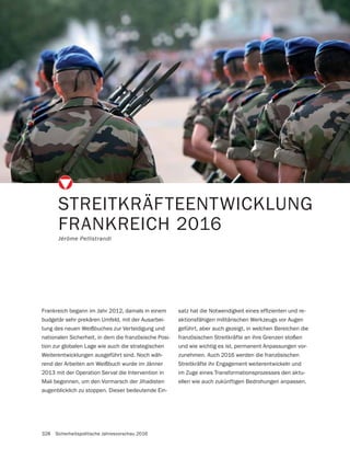 328 Sicherheitspolitische Jahresvorschau 2016
STREITKRÄFTEENTWICKLUNG
FRANKREICH 2016
Jérôme Pellistrandi
Frankreich begann im Jahr 2012, damals in einem
budgetär sehr prekären Umfeld, mit der Ausarbei-
tung des neuen Weißbuches zur Verteidigung und
nationalen Sicherheit, in dem die französische Posi-
tion zur globalen Lage wie auch die strategischen
Weiterentwicklungen ausgeführt sind. Noch wäh-
rend der Arbeiten am Weißbuch wurde im Jänner
2013 mit der Operation Serval die Intervention in
Mali begonnen, um den Vormarsch der Jihadisten
augenblicklich zu stoppen. Dieser bedeutende Ein-
-
aktionsfähigen militärischen Werkzeugs vor Augen
geführt, aber auch gezeigt, in welchen Bereichen die
französischen Streitkräfte an ihre Grenzen stoßen
und wie wichtig es ist, permanent Anpassungen vor-
zunehmen. Auch 2016 werden die französischen
Streitkräfte ihr Engagement weiterentwickeln und
im Zuge eines Transformationsprozesses den aktu-
ellen wie auch zukünftigen Bedrohungen anpassen.
 