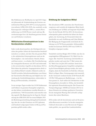 Sicherheitspolitische Jahresvorschau 2016 329
Der Publikation des Weißbuches im April 2013 folgte
militärischen Planung 2014-2019 (Loi de programma-
tion militaire (LPM) 2014-2019), das zusätzlich zu den
Kürzungen des vorherigen LPM u. a. weitere Perso-
nalkürzung von 25.000 Posten vorsah und neue Re-
strukturierungen bzw. die Streichung gewisser Instan-
zen und Einheiten veranlasste.
Militärisches Einsatzspektrum in den
Kernbereichen erhalten
-
schen den großen Achsen der französischen Streitkräf-
testruktur zu wahren, mit dem Ziel, die gesamte Palet-
te des militärischen Einsatzspektrums rund um die
Kernaufgaben – das sind nukleare Abwehr, Schutz
und Intervention – zu erhalten. Die Verschlechterung
des strategischen Kontextes seit 2013 und insbesonde-
re die terroristischen Angriffe seit dem Jänner 2015 in
Paris haben die politische Ausgangssituation durch ei-
nen erhöhten Bedarf verändert. Dadurch werden im
Notfall verstärkte Sicherheitsmaßnahmen zum Schutz
der französischen Bevölkerung und folglich eine Auf-
stockung der Streitkräftekapazitäten, insbesondere in
Bezug auf Personalstärke, erforderlich.
In nur wenigen Tagen wurden fast 10.500 Soldatinnen
und Soldaten im gesamten Staatsgebiet aufgeboten,
um den Schutz verschiedenster sensibler Bereiche zu
gewährleisten; 7.000 Einsatzkräfte sind weiterhin stän-
dig zugeteilt. Die Regierung hat im Zuge der Aktuali-
sierung des LPM 2014-2019 im ersten Halbjahr 2015
die Bedrohungsentwicklung dahingehend berücksich-
tigt, dass die von den Einsätzen seit 2013 gelernten
und hierdurch aufgezeigten Lücken in Bezug auf Ka-
pazitäten gefüllt werden sollen.
Erhöhung der budgetären Mittel
Das aktualisierte LPM unterstützt den Transformati-
onsprozess und verstärkt die budgetären Mittel durch
eine Erhöhung um 3,8 Mrd. auf insgesamt 162,41 Mrd.
Euro für die Periode 2015 bis 2019. Als Investitions-
schwerpunkte gelten weiterhin der Schutz des Staats-
gebiets, die Ausrüstung, die Einsatzaktivitäten der
Streitkräfte wie auch Aufklärung und Cyber Defense.
Der Rückgang der Truppenstärke wird durch die Er-
haltung von 18.750 Posten gemindert. Schlussendlich
werden im Zeitraum 2014 bis 2019 etwa 15.000 Ar-
beitsplätze eingespart werden.
Tatsächlich wird das Budget 2016 32 Mrd. statt den im
ursprünglichen LPM geplanten € 31,3 Mrd. Euro be-
tragen. Der Anteil für Ausrüstung wird ebenfalls an-
gehoben werden und somit fast 17 Mrd. anstatt der
16,7 Mrd. Euro im Jahr 2015 erreichen. Somit kann
das Bewaffnungsprogramm fortgeführt und gleichzei-
tig die Einsatzfähigkeit gefestigt werden, das unab-
Mittel verfügen. Diese Anstrengungen sind essenziell,
135 FR, VAB, gepanzerte Radfahrzeuge…) ins Sto-
cken geraten ist. Auch stellen die Erfordernisse in den
Einsatzgebieten, besonders in Afrika, eine beträchtli-
che logistische Herausforderung dar. Der Einsatz des
dieser Hinsicht ein wichtiger qualitativer Fortschritt
für die strategische Planung. Die Luftwaffe verfügt
bereits über sieben Maschinen.
2016 werden sich die Investitionen auch auf die perso-
nellen Ressourcen auswirken. So hat der strategische
Umbruch dieses Jahr zu einer Revision der Truppen-
stärke geführt, was speziell den Landstreitkräften
 
