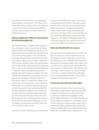 330 Sicherheitspolitische Jahresvorschau 2016
mehr Kräfte brachte. Ziel bleibt, die einsatzfähigen
Landstreitkräfte von 66.000 auf 77.000 Mann zu ver-
stärken. Des Weiteren werden– neben der Aufklärung
– auch mit Cyber Security und der diesbezüglichen
Leistungsverbesserung der nationalen Kapazitäten
Schwerpunkte gesetzt.
Starker politischer Wille für internationa-
les Krisenmanagement
Diese Entscheidungen – erschwert durch budgetäre
Einschränkungen – zeigen einen starken politischen
Willen der französischen Regierung, sich für die Ver-
teidigung der Interessen Frankreichs einzusetzen und
auch zum Krisenmanagement unter UNO-Mandat
beizutragen. Derzeit beteiligt sich Frankreich an meh-
reren größeren Operationen, besonders in Subsahara-
Afrika und dem Mittleren Osten. Die Operation Bark-
Zone vor den aus dem Norden kommenden Jihadisten
zu schützen, und hat eine Stabilisierung in Mali er-
möglicht. Das Ziel der Operation Sangaris in der Zen-
tralafrikanischen Republik ist, einen Staat, dessen Re-
gierung trotz jahrelanger militärischer und ziviler
Hilfe äußerst fragil ist, zu stabilisieren. Hierbei ist zu
betonen, dass sich diese Einsätze in einem multinatio-
-
tens der Europäischen Union und afrikanischer Part-
nerländer abspielen. Im Mittleren Osten verfolgt die
seit einem Jahr aktive Operation Chammal das Ziel,
der Ausbreitung der Terrormiliz „Islamischer Staat“
(IS) entgegenzuwirken. Anfang September wurde der
Aktionsraum der französischen Flugzeuge erweitert,
durch den IS kontrolliert werden.
Frankreich ist durch seinen Beitrag zur Luftraumüber-
wachung der baltischen Staaten auch an den Absiche-
rungsmaßnahmen der NATO in Osteuropa beteiligt.
Es steht außer Zweifel, dass die französischen Streit-
kräfte auch weiterhin ihr Engagement beibehalten
werden, und dies auch im Zuge eines Transformati-
onsprozesses, der ihnen erlaubt, sich den aktuellen wie
-
zeitig gilt es, ein möglichst vollständiges Spektrum an
militärischen Kapazitäten in enger Zusammenarbeit
mit unseren NATO- und EU-Partnern zu erhalten.
Rolle der Streitkräfte im Inneren
Die französischen Streitkräfte können sowohl für Auf-
gaben im Inneren als auch für Operationen im Aus-
land eingesetzt werden. Es gibt keine speziell trainier-
ten Einheiten, die sich ausschließlich dem Schutz des
französischen Territoriums widmen. Die Truppen sind
so trainiert, dass sie gleichzeitig in verschiedenen Mis-
sionen eingesetzt werden können. Alle Einheiten sind
in der Lage, sowohl im Inneren als auch im Ausland
zum Einsatz zu kommen. Die jährlichen Planungen
werden vom Streitkräftekommando auf diese beiden
möglichen Einsatzspektren ausgerichtet.
Lehren aus den Einsatzerfahrungen
Nach den Terrorattacken in Paris konnten wichtige
Erfahrungen aus den Einsätzen gelernt werden. Mobi-
le Truppen sind effektiver als statische. Der Schutz
von Häusern und Bevölkerungsgruppen ist keine
leichte Aufgabe. Der Kontakt zur lokalen Bevölkerung
ist sehr wichtig. Die Soldatinnen und Soldaten müssen
für diesen Einsatz besonders geschult werden. Das in-
kludiert auch Selbstverteidigung, Einsatzregeln, den
Soldatinnen und Soldaten keine „Hilfspersonen“ von
 